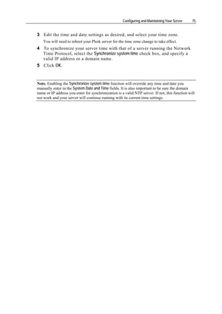 Configuring and Maintaining Your Server    75


3 Edit the time and date settings as desired, and select your time zone.
   You will need to reboot your Plesk server for the time zone change to take effect.
4 To synchronize your server time with that of a server running the Network
  Time Protocol, select the Synchronize system time check box, and specify a
  valid IP address or a domain name.
5 Click OK.



Note. Enabling the Synchronize system time function will override any time and date you
manually enter in the System Date and Time fields. It is also important to be sure the domain
name or IP address you enter for synchronization is a valid NTP server. If not, this function will
not work and your server will continue running with its current time settings.
 