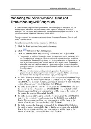 Configuring and Maintaining Your Server    77




Monitoring Mail Server Message Queue and
Troubleshooting Mail Congestion
   If your customers complain that they cannot send e-mail through your mail server, this can
   mean that your mail server is overloaded and cannot cope with the amount of received
   messages. This can happen when somebody is sending spam through your mail server, or the
   qmail-send daemon responsible for sending mail is down.

   To return your mail server to an operable state, delete the unwanted messages from the mail
   server’s message queue.

   To see the messages in the message queue and to delete them:
   1 Click the Server shortcut in the navigation pane.

   2 Click      Mail icon in the Services group.
   3 Click the Mail Queue tab. The following information will be presented:
          Total number of undelivered messages. When messages come to your mail server they
          are first added to the main queue. Then, the mail server preprocesses them in order to
          find out whether they should be delivered to a local e-mail account on the same server or
          sent further to a remote recipient’s e-mail address. After preprocessing, the messages
          directed at local mail recipients are put to a local queue, and the messages directed at
          remote recipients are put to a remote queue. Once delivered, the messages are removed
          from the queues.
          Message properties: subject, sender, recipient, queue type (local, remote, not
          preprocessed), date the message was sent from user’s computer, the time lapsed since
          the moment when message was put to queue (age), and message size.
   4 To find a message with specific subject, select the queue in the Queues drop-
     down box, type the desired combination of symbols into the Subject box, and
     click Search. The messages matching your search criteria will be listed at the
     bottom of the screen. To reset the filter, click Show All.
   5 To find a message from a specific sender, click the Show Advanced link, type
     the sender’s e-mail address into the Envelope Sender box, and click Search.
     The messages matching your search criteria will be listed at the bottom of
     the screen. To reset the filter, click Show All.
   6 To find a message addressed to a specific recipient, click the Show Advanced
     link, type the recipient's e-mail address into the Recipients box, and click
     Search. The messages matching your search criteria will be listed at the
     bottom of the screen. To reset the filter, click Show All.
   7 To find a message by date, age, or size, click the Show Advanced link, type
     the required values into the Date, Age, or Size boxes, respectively, and click
     Search. The messages matching your search criteria will be listed at the
     bottom of the screen. To reset the filter, click Show All.
 
