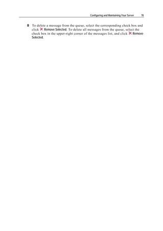Configuring and Maintaining Your Server   78


8 To delete a message from the queue, select the corresponding check box and
  click     Remove Selected. To delete all messages from the queue, select the
  check box in the upper-right corner of the messages list, and click    Remove
  Selected.
 