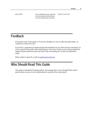 Preface        8


  KEY+KEY                       Key combinations for which the    CTRL+P, ALT+F4
                                user must press and hold down
                                one key and then press another.




Feedback
  If you spot a typo in this guide, or if you have thought of a way to make this guide better, we
  would love to hear from you!

  If you have a suggestion for improving the documentation (or any other relevant comments), try
  to be as specific as possible when formulating it. If you have found an error, please include the
  chapter/section/subsection name and some of the surrounding text so that we could find it
  easily.

  Please submit a report by e-mail to userdocs@swsoft.com.



Who Should Read This Guide
  This guide is intended for hosting resellers who manage their servers through Plesk control
  panel and have access to server administrator's account in the control panel.
 
