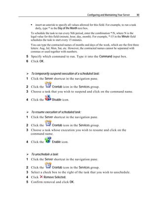 Configuring and Maintaining Your Server        80


      insert an asterisk to specify all values allowed for this field. For example, to run a task
      daily, type * in the Day of the Month text box.
   To schedule the task to run every Nth period, enter the combination */N, where N is the
   legal value for this field (minute, hour, day, month). For example, */15 in the Minute field
   schedules the task to start every 15 minutes.
   You can type the contracted names of months and days of the week, which are the first three
   letters: Aug, Jul, Mon, Sat, etc. However, the contracted names cannot be separated with
   commas or used together with numbers.
5 Specify which command to run. Type it into the Command input box.
6 Click OK.


   To temporarily suspend execution of a scheduled task:
1 Click the Server shortcut in the navigation pane.

2 Click the      Crontab icon in the Services group.
3 Choose a task that you wish to suspend and click on the command name.

4 Click the          Disable icon.


   To resume execution of scheduled task:
1 Click the Server shortcut in the navigation pane.

2 Click the     Crontab icon in the Services group.
3 Choose a task whose execution you wish to resume and click on the
  command name.

4 Click the          Enable icon.


   To unschedule a task:
1 Click the Server shortcut in the navigation pane.

2 Click the      Crontab icon in the Services group.
3 Select a check box to the right of the task that you wish to unschedule.
4 Click   Remove Selected.
5 Confirm removal and click OK.
 