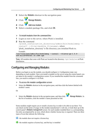 Configuring and Maintaining Your Server    82


   2 Select the Modules shortcut in the navigation pane

   3 Click            Manage Modules.

   4 Click      Add new module.
   5 Select a module package file, and click OK.


        To install modules from the command line:
   1 Login as root to the server, where Plesk is installed.
   2 Run the command
     /plesk_installation_directory/admin/bin/modulemng --
     install --file=<module_filename>, where
     'plesk_installation_directory' is the directory you installed Plesk to.
        Example:
   /usr/local/psa/admin/bin/modulemng --install --file=cs-gs-1.0.0-
   rh9.build72041021.16.i586.rpm

   Note: All modules that come with Plesk are located in the directory /opt/modules in Plesk
   distribution.


Configuring and Managing Modules
   Before you begin to use the module, you should configure it. Configuration steps vary
   depending on each module. Once you install a module on the server using the control panel, you
   are taken to the module’s configuration screen. If you installed the module from the command
   line, you need to configure it via Plesk.

        To access the module configuration screen:
        Select the Modules shortcut in the navigation pane, and then click the button labeled with
        module’s name.
   Or


        Select the Modules shortcut in the navigation pane, and then click         Manage Modules. In
        the list of modules, click the module’s name presented as link.



   Some modules might require you to install a license key in order to be able to use them. You
   can check out the terms of usage on the module manufacturer’s web site, or look them up in the
   control panel’s Modules management screen: for each module installed there is a corresponding
   list entry accompanied by an icon, which shows whether license key is required. There are three
   types of icon that indicate the following:

        - the module does not require a license key

        - the module requires a license key, and the key is installed
 