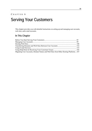 84


CHAPTER 6

Serving Your Customers
  This chapter provides you with detailed instructions on setting up and managing user accounts,
  web sites, and e-mail accounts.

  In This Chapter
  Before You Start Serving Your Customers........................................................................... 85
  Managing User Accounts...................................................................................................... 99
  Hosting Web Sites................................................................................................................. 108
  Transferring Domains and Web Sites Between User Accounts............................................ 152
  Using E-mail Services........................................................................................................... 153
  Using Help Desk for Resolving Your Customers' Issues...................................................... 185
  Migrating User Accounts, Domain Names and Web Sites from Other Hosting Platforms .. 187
 