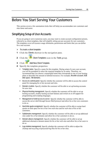 Serving Your Customers       85




Before You Start Serving Your Customers
    This section covers a few automation tricks that will help you accommodate new customers and
    sites faster and easier.


Simplifying Setup of User Accounts
    If you are going to serve numerous users, you may want to create account configuration presets,
    referred to as client templates, that will simplify setting up user accounts for new customers.
    The templates cover all resource usage allotments, permissions and limits that you can define
    for a user account.

        To create a client template:
    1 Click the Clients shortcut in the navigation pane.

    2 Click the          Client Templates icon in the Tools group.

    3 Click      Add New Client Template.
    4 Specify the template properties:
           Template name. Specify a name for this template. During setup of a new user account,
           you will be prompted to select the required template by its name. Therefore, we
           recommend that you choose a meaningful name that corresponds to one of your hosting
           plans or describes the amount of allotted resources. For example, Reseller account, 5GB
           disk space, 100 domains.
           Access to control panel. Specify whether the customer will be able to access the control
           panel for managing his or her account and sites.
           Domain creation. Specify whether the customer will be able to set up hosting accounts
           for new sites.
           Physical hosting management. Specify whether the customer will be able to set up
           hosting accounts, modify hosting account features and switch on or off support for
           programming and scripting languages.
           Management of shell access to server. Specify whether the customer will be able to
           access the server shell through Secure Shell protocol and allow his or her own customers
           to do so.
           Hard disk quota assignment. Specify whether the customer will be able to assign hard
           quotas on disk space for his or her own web sites and for web sites of his or her
           customers.
           Subdomains management. Specify whether the customer will be able to set up additional
           sites under his or her domains and allow his or her customers to do so.
           Domain aliases management. Specify whether the customer will be able to set up
           additional alternative domain names for his or her web sites and allow his or her users to
           do so.
           Log rotation management. Specify whether the customer will be able to adjust the
           cleanup and recycling of processed log files for his or her sites.
 