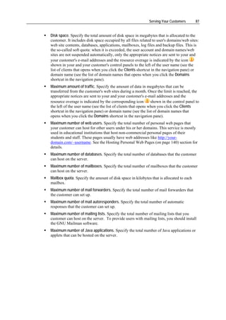 Serving Your Customers      87


Disk space. Specify the total amount of disk space in megabytes that is allocated to the
customer. It includes disk space occupied by all files related to user's domains/web sites:
web site contents, databases, applications, mailboxes, log files and backup files. This is
the so-called soft quota: when it is exceeded, the user account and domain names/web
sites are not suspended automatically, only the appropriate notices are sent to your and
your customer's e-mail addresses and the resource overage is indicated by the icon
shown in your and your customer's control panels to the left of the user name (see the
list of clients that opens when you click the Clients shortcut in the navigation pane) or
domain name (see the list of domain names that opens when you click the Domains
shortcut in the navigation pane).
Maximum amount of traffic. Specify the amount of data in megabytes that can be
transferred from the customer's web sites during a month. Once the limit is reached, the
appropriate notices are sent to your and your customer's e-mail addresses and the
resource overage is indicated by the corresponding icon        shown in the control panel to
the left of the user name (see the list of clients that opens when you click the Clients
shortcut in the navigation pane) or domain name (see the list of domain names that
opens when you click the Domains shortcut in the navigation pane).
Maximum number of web users. Specify the total number of personal web pages that
your customer can host for other users under his or her domains. This service is mostly
used in educational institutions that host non-commercial personal pages of their
students and staff. These pages usually have web addresses like http://your-
domain.com/~username. See the Hosting Personal Web Pages (on page 140) section for
details.
Maximum number of databases. Specify the total number of databases that the customer
can host on the server.
Maximum number of mailboxes. Specify the total number of mailboxes that the customer
can host on the server.
Mailbox quota. Specify the amount of disk space in kilobytes that is allocated to each
mailbox.
Maximum number of mail forwarders. Specify the total number of mail forwarders that
the customer can set up.
Maximum number of mail autoresponders. Specify the total number of automatic
responses that the customer can set up.
Maximum number of mailing lists. Specify the total number of mailing lists that you
customer can host on the server. To provide users with mailing lists, you should install
the GNU Mailman software.
Maximum number of Java applications. Specify the total number of Java applications or
applets that can be hosted on the server.
 