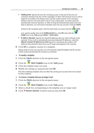 Serving Your Customers        88


      Validity period. Specify the term for a hosting account. At the end of the term, all
      customer's domains/web sites will be suspended, its Web, FTP and mail services will no
      longer be accessible to the Internet users, and the reseller and his or her customers
      (domain owners) will not be able to log in to the control panel. Accounts cannot be
      automatically renewed, therefore, in order to bring the hosted domain names/web sites
      back to operation, you will need to manually renew the user account: Click the Clients

      shortcut in the navigation pane, click the client name you need, click the        Limits

      icon, specify another term in the Validity period box, click OK, then click the
      Enable icon in the Tools group (Clients > client name).
      IP address allocation. Specify the shared IP addresses that you wish to allocate to the
      customer. If you wish to automatically provision dedicated IP addresses, select the
      Allocate exclusive IP addresses to client check box and specify the number of IP
      addresses that should be taken from your IP range and assigned to the customer.
5 Click OK to complete creation of a template.
   During setup of a new user account, you will select the required template and the account
   will be created and allocated the resources you defined.

   To modify a template:
1 Click the Clients shortcut in the navigation pane.

2 Click the      Client Templates icon in the Tools group.
3 Click the template name you need.
4 Modify the settings as required and click OK.
   Note that modifying templates does not affect the existing user accounts that were created
   by these templates.

   To remove a template that you no longer need:
1 Click the Clients shortcut in the navigation pane.

2 Click the      Client Templates icon in the Tools group.
3 Select a check box corresponding to the template you no longer need.
4 Click       Remove Selected. Confirm removal and click OK.
 