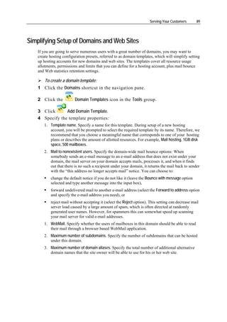 Serving Your Customers      89




Simplifying Setup of Domains and Web Sites
    If you are going to serve numerous users with a great number of domains, you may want to
    create hosting configuration presets, referred to as domain templates, which will simplify setting
    up hosting accounts for new domains and web sites. The templates cover all resource usage
    allotments, permissions and limits that you can define for a hosting account, plus mail bounce
    and Web statistics retention settings.

        To create a domain template:
    1 Click the Domains shortcut in the navigation pane.

    2 Click the           Domain Templates icon in the Tools group.

    3 Click      Add Domain Template.
    4 Specify the template properties:
       1. Template name. Specify a name for this template. During setup of a new hosting
          account, you will be prompted to select the required template by its name. Therefore, we
          recommend that you choose a meaningful name that corresponds to one of your hosting
          plans or describes the amount of allotted resources. For example, Mail hosting, 1GB disk
          space, 500 mailboxes.
       2. Mail to nonexistent users. Specify the domain-wide mail bounce options: When
          somebody sends an e-mail message to an e-mail address that does not exist under your
          domain, the mail server on your domain accepts mails, processes it, and when it finds
          out that there is no such a recipient under your domain, it returns the mail back to sender
          with the “this address no longer accepts mail” notice. You can choose to:
           change the default notice if you do not like it (leave the Bounce with message option
           selected and type another message into the input box),
           forward undelivered mail to another e-mail address (select the Forward to address option
           and specify the e-mail address you need), or
           reject mail without accepting it (select the Reject option). This setting can decrease mail
           server load caused by a large amount of spam, which is often directed at randomly
           generated user names. However, for spammers this can somewhat speed up scanning
           your mail server for valid e-mail addresses.
       1. WebMail. Specify whether the users of mailboxes in this domain should be able to read
          their mail through a browser based WebMail application.
       2. Maximum number of subdomains. Specify the number of subdomains that can be hosted
          under this domain.
       3. Maximum number of domain aliases. Specify the total number of additional alternative
          domain names that the site owner will be able to use for his or her web site.
 