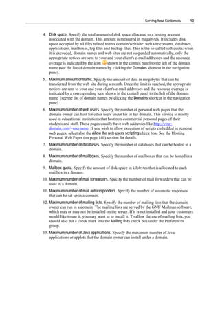 Serving Your Customers       90


4. Disk space. Specify the total amount of disk space allocated to a hosting account
   associated with the domain. This amount is measured in megabytes. It includes disk
   space occupied by all files related to this domain/web site: web site contents, databases,
   applications, mailboxes, log files and backup files. This is the so-called soft quota: when
   it is exceeded, domain names and web sites are not suspended automatically, only the
   appropriate notices are sent to your and your client's e-mail addresses and the resource
   overage is indicated by the icon     shown in the control panel to the left of the domain
   name (see the list of domain names by clicking the Domains shortcut in the navigation
   pane).
5. Maximum amount of traffic. Specify the amount of data in megabytes that can be
   transferred from the web site during a month. Once the limit is reached, the appropriate
   notices are sent to your and your client's e-mail addresses and the resource overage is
   indicated by a corresponding icon shown in the control panel to the left of the domain
   name (see the list of domain names by clicking the Domains shortcut in the navigation
   pane).
6. Maximum number of web users. Specify the number of personal web pages that the
   domain owner can host for other users under his or her domain. This service is mostly
   used in educational institutions that host non-commercial personal pages of their
   students and staff. These pages usually have web addresses like http://your-
   domain.com/~username. If you wish to allow execution of scripts embedded in personal
   web pages, select also the Allow the web users scripting check box. See the Hosting
   Personal Web Pages (on page 140) section for details.
7. Maximum number of databases. Specify the number of databases that can be hosted in a
   domain.
8. Maximum number of mailboxes. Specify the number of mailboxes that can be hosted in a
   domain.
9. Mailbox quota. Specify the amount of disk space in kilobytes that is allocated to each
   mailbox in a domain.
10. Maximum number of mail forwarders. Specify the number of mail forwarders that can be
    used in a domain.
11. Maximum number of mail autoresponders. Specify the number of automatic responses
    that can be set up in a domain.
12. Maximum number of mailing lists. Specify the number of mailing lists that the domain
    owner can run in a domain. The mailing lists are served by the GNU Mailman software,
    which may or may not be installed on the server. If it is not installed and your customers
    would like to use it, you may want to to install it. To allow the use of mailing lists, you
    should also put a check mark into the Mailing lists check box under the Preferences
    group.
13. Maximum number of Java applications. Specify the maximum number of Java
    applications or applets that the domain owner can install under a domain.
 