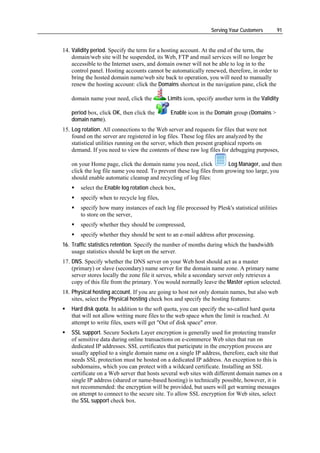 Serving Your Customers        91


14. Validity period. Specify the term for a hosting account. At the end of the term, the
    domain/web site will be suspended, its Web, FTP and mail services will no longer be
    accessible to the Internet users, and domain owner will not be able to log in to the
    control panel. Hosting accounts cannot be automatically renewed, therefore, in order to
    bring the hosted domain name/web site back to operation, you will need to manually
    renew the hosting account: click the Domains shortcut in the navigation pane, click the

   domain name your need, click the          Limits icon, specify another term in the Validity

   period box, click OK, then click the       Enable icon in the Domain group (Domains >
   domain name).
15. Log rotation. All connections to the Web server and requests for files that were not
    found on the server are registered in log files. These log files are analyzed by the
    statistical utilities running on the server, which then present graphical reports on
    demand. If you need to view the contents of these raw log files for debugging purposes,

   on your Home page, click the domain name you need, click           Log Manager, and then
   click the log file name you need. To prevent these log files from growing too large, you
   should enable automatic cleanup and recycling of log files:
       select the Enable log rotation check box,
       specify when to recycle log files,
       specify how many instances of each log file processed by Plesk's statistical utilities
       to store on the server,
       specify whether they should be compressed,
       specify whether they should be sent to an e-mail address after processing.
16. Traffic statistics retention. Specify the number of months during which the bandwidth
    usage statistics should be kept on the server.
17. DNS. Specify whether the DNS server on your Web host should act as a master
    (primary) or slave (secondary) name server for the domain name zone. A primary name
    server stores locally the zone file it serves, while a secondary server only retrieves a
    copy of this file from the primary. You would normally leave the Master option selected.
18. Physical hosting account. If you are going to host not only domain names, but also web
    sites, select the Physical hosting check box and specify the hosting features:
   Hard disk quota. In addition to the soft quota, you can specify the so-called hard quota
   that will not allow writing more files to the web space when the limit is reached. At
   attempt to write files, users will get "Out of disk space" error.
   SSL support. Secure Sockets Layer encryption is generally used for protecting transfer
   of sensitive data during online transactions on e-commerce Web sites that run on
   dedicated IP addresses. SSL certificates that participate in the encryption process are
   usually applied to a single domain name on a single IP address, therefore, each site that
   needs SSL protection must be hosted on a dedicated IP address. An exception to this is
   subdomains, which you can protect with a wildcard certificate. Installing an SSL
   certificate on a Web server that hosts several web sites with different domain names on a
   single IP address (shared or name-based hosting) is technically possible, however, it is
   not recommended: the encryption will be provided, but users will get warning messages
   on attempt to connect to the secure site. To allow SSL encryption for Web sites, select
   the SSL support check box.
 