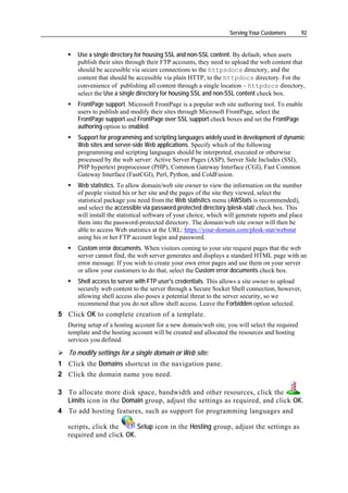 Serving Your Customers       92


      Use a single directory for housing SSL and non-SSL content. By default, when users
      publish their sites through their FTP accounts, they need to upload the web content that
      should be accessible via secure connections to the httpsdocs directory, and the
      content that should be accessible via plain HTTP, to the httpdocs directory. For the
      convenience of publishing all content through a single location – httpdocs directory,
      select the Use a single directory for housing SSL and non-SSL content check box.
      FrontPage support. Microsoft FrontPage is a popular web site authoring tool. To enable
      users to publish and modify their sites through Microsoft FrontPage, select the
      FrontPage support and FrontPage over SSL support check boxes and set the FrontPage
      authoring option to enabled.
      Support for programming and scripting languages widely used in development of dynamic
      Web sites and server-side Web applications. Specify which of the following
      programming and scripting languages should be interpreted, executed or otherwise
      processed by the web server: Active Server Pages (ASP), Server Side Includes (SSI),
      PHP hypertext preprocessor (PHP), Common Gateway Interface (CGI), Fast Common
      Gateway Interface (FastCGI), Perl, Python, and ColdFusion.
      Web statistics. To allow domain/web site owner to view the information on the number
      of people visited his or her site and the pages of the site they viewed, select the
      statistical package you need from the Web statistics menu (AWStats is recommended),
      and select the accessible via password protected directory /plesk-stat/ check box. This
      will install the statistical software of your choice, which will generate reports and place
      them into the password-protected directory. The domain/web site owner will then be
      able to access Web statistics at the URL: https://your-domain.com/plesk-stat/webstat
      using his or her FTP account login and password.
      Custom error documents. When visitors coming to your site request pages that the web
      server cannot find, the web server generates and displays a standard HTML page with an
      error message. If you wish to create your own error pages and use them on your server
      or allow your customers to do that, select the Custom error documents check box.
      Shell access to server with FTP user's credentials. This allows a site owner to upload
      securely web content to the server through a Secure Socket Shell connection, however,
      allowing shell access also poses a potential threat to the server security, so we
      recommend that you do not allow shell access. Leave the Forbidden option selected.
5 Click OK to complete creation of a template.
   During setup of a hosting account for a new domain/web site, you will select the required
   template and the hosting account will be created and allocated the resources and hosting
   services you defined.

   To modify settings for a single domain or Web site:
1 Click the Domains shortcut in the navigation pane.
2 Click the domain name you need.

3 To allocate more disk space, bandwidth and other resources, click the
  Limits icon in the Domain group, adjust the settings as required, and click OK.
4 To add hosting features, such as support for programming languages and

   scripts, click the     Setup icon in the Hosting group, adjust the settings as
   required and click OK.
 