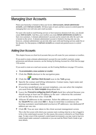 Serving Your Customers       99




Managing User Accounts
   Plesk users hierarchy is limited to three user levels: client accounts, domain administrator
   accounts, and e-mail user accounts. All these types of users can have access to control panel for
   managing their own web sites and e-mail accounts.

   For users who needs to resell hosting services or host numerous domains/web sites, you should
   create client accounts. And then, your resellers can create domain administrator accounts for
   their own customers. A domain administrator's account can be created only after the user's site
   is hosted on the server. A domain administrator account is limited to having only one site,
   however, a domain administrator can provide other users with mail hosting services under his or
   her domain. For that purpose, e-mail user accounts are created and granted access to control
   panel.


Adding User Accounts
   This chapter focuses on client level accounts that you will create for your customers or resellers.

   If you need to create a domain administrator's account for your reseller's customer, assign
   permissions and allocate resources, see the Setting Up Hosting Account for a Web Site (on page
   110) section.

   If you need to create an e-mail user account, see the Creating Mailboxes (on page 153) section.

       To accommodate a new customer or reseller:
   1 Click the Clients shortcut in the navigation pane.

   2 Click the       Add New Client Account icon in the Tools group.
   3 Specify the contact and billing information. Contact name, login name and
     password are mandatory fields.
   4 If you have predefined user account templates, you can select the template
     you need from the Select template drop-down box.
   5 Leave the Proceed to configuring client's IP pool check box selected because you
     should assign at least one IP address to the user—otherwise the customer
     will not be able to host sites. Click OK.
   6 Allocate IP addresses to the customer. Select the addresses you need from
     the Vacant IPs box and click Add >>. Keep in mind that e-commerce site
     hosting customers need dedicated (exclusive) IP addresses: one dedicated IP
     address per one site.
   7 Click OK. You are now taken to the client account management screen.
      This is the first screen with which your customer starts working when he or she is logged in
      to his or her control panel account. For this reason, this screen is referred to as Client Home
      page. To take a tour of the customer's control panel environment, you may want to log in to
      control panel under customer's credentials or you can read the Plesk Client's Guide to get
      more details.
 