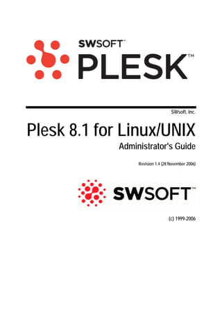 SWsoft, Inc.



Plesk 8.1 for Linux/UNIX
             Administrator's Guide
                  Revision 1.4 (28 November 2006)




                                  (c) 1999-2006
 