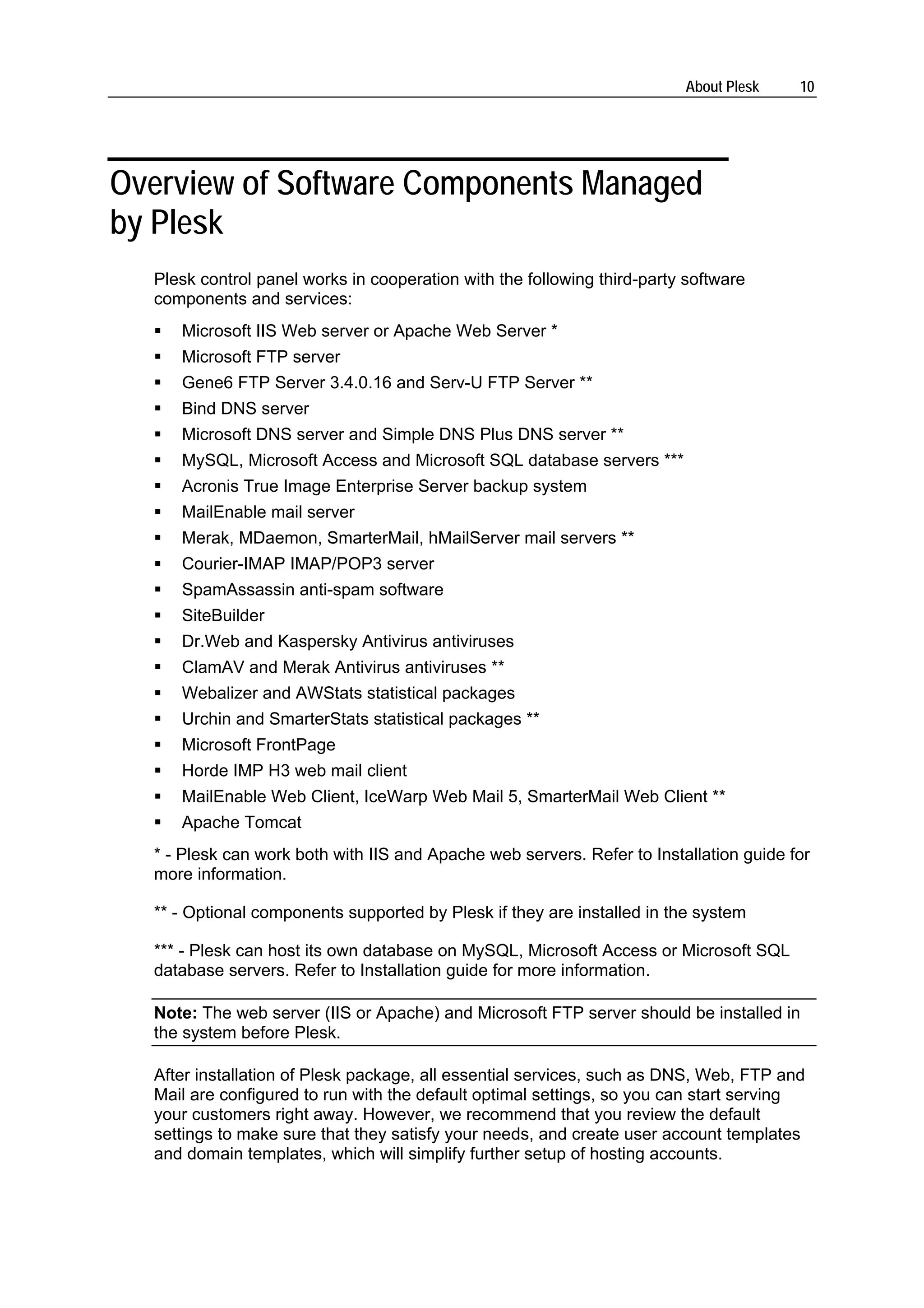 About Plesk    10




Overview of Software Components Managed
by Plesk
  Plesk control panel works in cooperation with the following third-party software
  components and services:
     Microsoft IIS Web server or Apache Web Server *
     Microsoft FTP server
     Gene6 FTP Server 3.4.0.16 and Serv-U FTP Server **
     Bind DNS server
     Microsoft DNS server and Simple DNS Plus DNS server **
     MySQL, Microsoft Access and Microsoft SQL database servers ***
     Acronis True Image Enterprise Server backup system
     MailEnable mail server
     Merak, MDaemon, SmarterMail, hMailServer mail servers **
     Courier-IMAP IMAP/POP3 server
     SpamAssassin anti-spam software
     SiteBuilder
     Dr.Web and Kaspersky Antivirus antiviruses
     ClamAV and Merak Antivirus antiviruses **
     Webalizer and AWStats statistical packages
     Urchin and SmarterStats statistical packages **
     Microsoft FrontPage
     Horde IMP H3 web mail client
     MailEnable Web Client, IceWarp Web Mail 5, SmarterMail Web Client **
     Apache Tomcat
  * - Plesk can work both with IIS and Apache web servers. Refer to Installation guide for
  more information.

  ** - Optional components supported by Plesk if they are installed in the system

  *** - Plesk can host its own database on MySQL, Microsoft Access or Microsoft SQL
  database servers. Refer to Installation guide for more information.

  Note: The web server (IIS or Apache) and Microsoft FTP server should be installed in
  the system before Plesk.

  After installation of Plesk package, all essential services, such as DNS, Web, FTP and
  Mail are configured to run with the default optimal settings, so you can start serving
  your customers right away. However, we recommend that you review the default
  settings to make sure that they satisfy your needs, and create user account templates
  and domain templates, which will simplify further setup of hosting accounts.
 