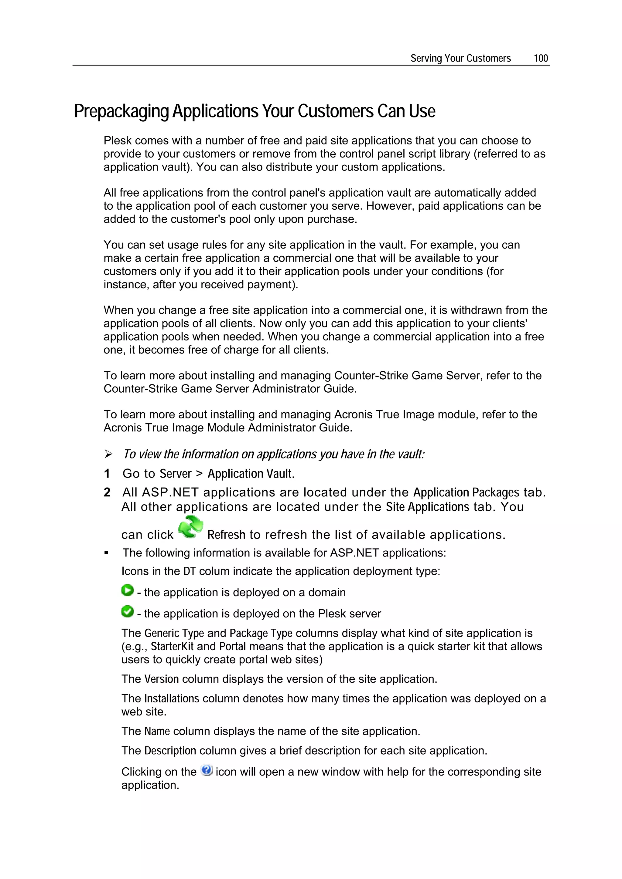 Serving Your Customers     100




Prepackaging Applications Your Customers Can Use
   Plesk comes with a number of free and paid site applications that you can choose to
   provide to your customers or remove from the control panel script library (referred to as
   application vault). You can also distribute your custom applications.

   All free applications from the control panel's application vault are automatically added
   to the application pool of each customer you serve. However, paid applications can be
   added to the customer's pool only upon purchase.

   You can set usage rules for any site application in the vault. For example, you can
   make a certain free application a commercial one that will be available to your
   customers only if you add it to their application pools under your conditions (for
   instance, after you received payment).

   When you change a free site application into a commercial one, it is withdrawn from the
   application pools of all clients. Now only you can add this application to your clients'
   application pools when needed. When you change a commercial application into a free
   one, it becomes free of charge for all clients.

   To learn more about installing and managing Counter-Strike Game Server, refer to the
   Counter-Strike Game Server Administrator Guide.

   To learn more about installing and managing Acronis True Image module, refer to the
   Acronis True Image Module Administrator Guide.

      To view the information on applications you have in the vault:
   1 Go to Server > Application Vault.
   2 All ASP.NET applications are located under the Application Packages tab.
     All other applications are located under the Site Applications tab. You

      can click         Refresh to refresh the list of available applications.
      The following information is available for ASP.NET applications:
      Icons in the DT colum indicate the application deployment type:
         - the application is deployed on a domain
         - the application is deployed on the Plesk server
      The Generic Type and Package Type columns display what kind of site application is
      (e.g., StarterKit and Portal means that the application is a quick starter kit that allows
      users to quickly create portal web sites)
      The Version column displays the version of the site application.
      The Installations column denotes how many times the application was deployed on a
      web site.
      The Name column displays the name of the site application.
      The Description column gives a brief description for each site application.
      Clicking on the     icon will open a new window with help for the corresponding site
      application.
 