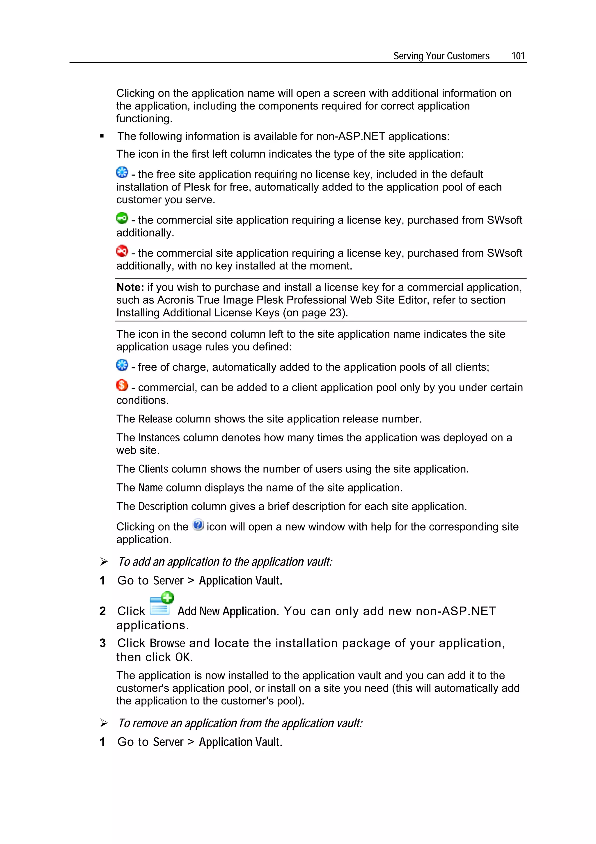 Serving Your Customers   101


   Clicking on the application name will open a screen with additional information on
   the application, including the components required for correct application
   functioning.
   The following information is available for non-ASP.NET applications:
   The icon in the first left column indicates the type of the site application:
      - the free site application requiring no license key, included in the default
   installation of Plesk for free, automatically added to the application pool of each
   customer you serve.
     - the commercial site application requiring a license key, purchased from SWsoft
   additionally.
     - the commercial site application requiring a license key, purchased from SWsoft
   additionally, with no key installed at the moment.
   Note: if you wish to purchase and install a license key for a commercial application,
   such as Acronis True Image Plesk Professional Web Site Editor, refer to section
   Installing Additional License Keys (on page 23).
   The icon in the second column left to the site application name indicates the site
   application usage rules you defined:
      - free of charge, automatically added to the application pools of all clients;
      - commercial, can be added to a client application pool only by you under certain
   conditions.
   The Release column shows the site application release number.
   The Instances column denotes how many times the application was deployed on a
   web site.
   The Clients column shows the number of users using the site application.
   The Name column displays the name of the site application.
   The Description column gives a brief description for each site application.
   Clicking on the     icon will open a new window with help for the corresponding site
   application.

   To add an application to the application vault:
1 Go to Server > Application Vault.

2 Click      Add New Application. You can only add new non-ASP.NET
  applications.
3 Click Browse and locate the installation package of your application,
  then click OK.
   The application is now installed to the application vault and you can add it to the
   customer's application pool, or install on a site you need (this will automatically add
   the application to the customer's pool).

   To remove an application from the application vault:
1 Go to Server > Application Vault.
 