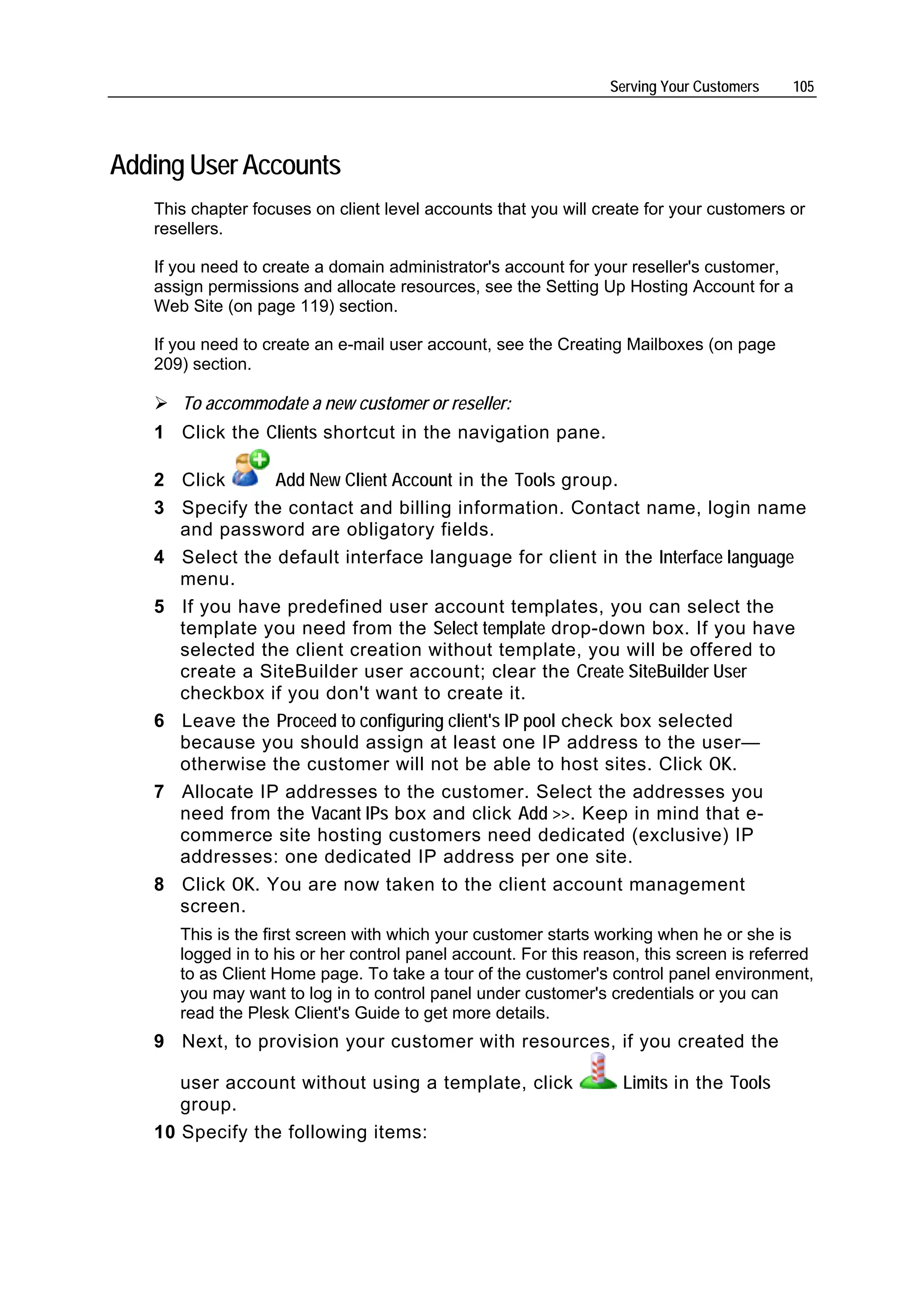 Serving Your Customers   105




Adding User Accounts
   This chapter focuses on client level accounts that you will create for your customers or
   resellers.

   If you need to create a domain administrator's account for your reseller's customer,
   assign permissions and allocate resources, see the Setting Up Hosting Account for a
   Web Site (on page 119) section.

   If you need to create an e-mail user account, see the Creating Mailboxes (on page
   209) section.

      To accommodate a new customer or reseller:
   1 Click the Clients shortcut in the navigation pane.

   2 Click      Add New Client Account in the Tools group.
   3 Specify the contact and billing information. Contact name, login name
     and password are obligatory fields.
   4 Select the default interface language for client in the Interface language
     menu.
   5 If you have predefined user account templates, you can select the
     template you need from the Select template drop-down box. If you have
     selected the client creation without template, you will be offered to
     create a SiteBuilder user account; clear the Create SiteBuilder User
     checkbox if you don't want to create it.
   6 Leave the Proceed to configuring client's IP pool check box selected
     because you should assign at least one IP address to the user—
     otherwise the customer will not be able to host sites. Click OK.
   7 Allocate IP addresses to the customer. Select the addresses you
     need from the Vacant IPs box and click Add >>. Keep in mind that e-
     commerce site hosting customers need dedicated (exclusive) IP
     addresses: one dedicated IP address per one site.
   8 Click OK. You are now taken to the client account management
     screen.
      This is the first screen with which your customer starts working when he or she is
      logged in to his or her control panel account. For this reason, this screen is referred
      to as Client Home page. To take a tour of the customer's control panel environment,
      you may want to log in to control panel under customer's credentials or you can
      read the Plesk Client's Guide to get more details.
   9 Next, to provision your customer with resources, if you created the

      user account without using a template, click                Limits in the Tools
      group.
   10 Specify the following items:
 