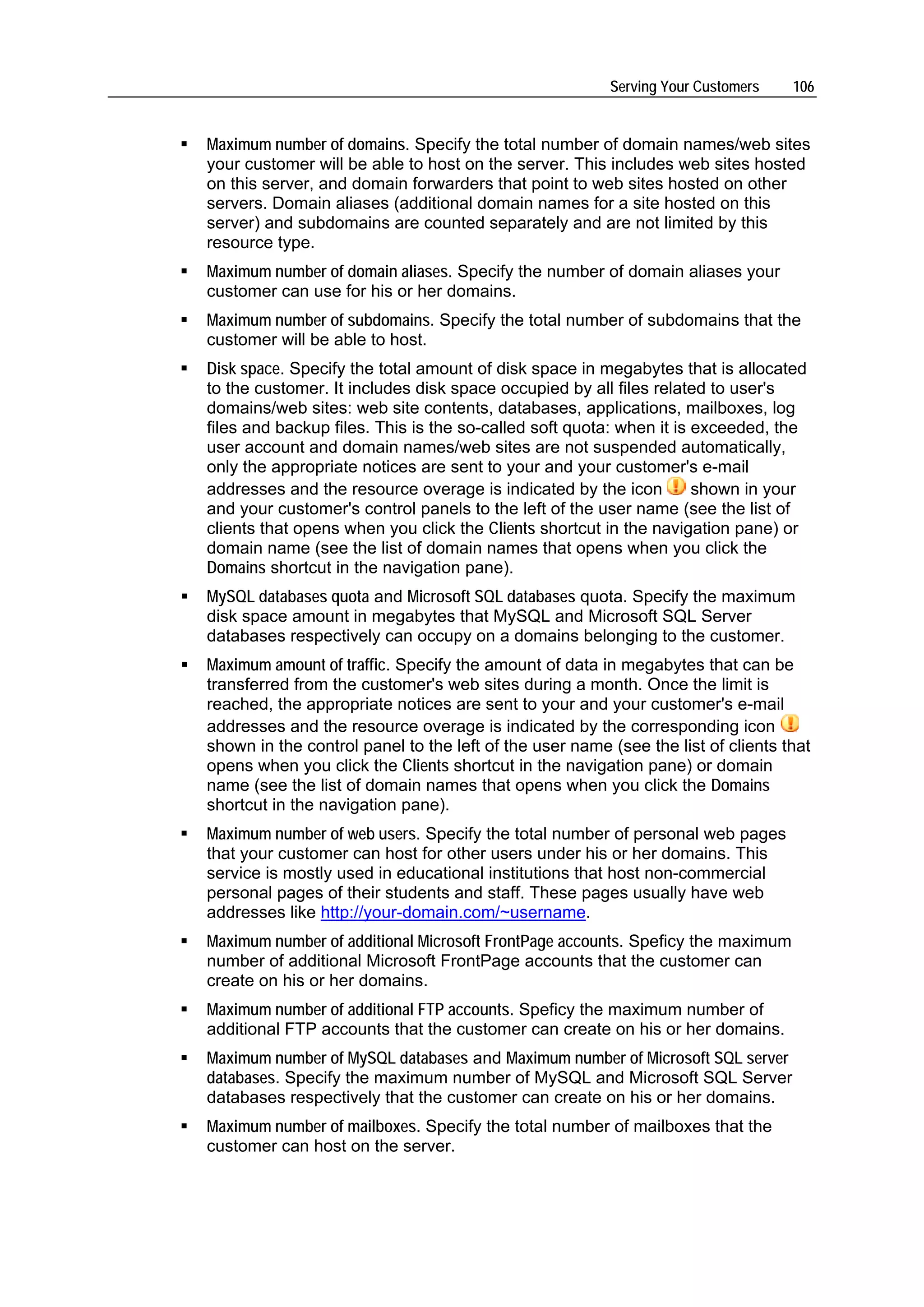 Serving Your Customers    106


Maximum number of domains. Specify the total number of domain names/web sites
your customer will be able to host on the server. This includes web sites hosted
on this server, and domain forwarders that point to web sites hosted on other
servers. Domain aliases (additional domain names for a site hosted on this
server) and subdomains are counted separately and are not limited by this
resource type.
Maximum number of domain aliases. Specify the number of domain aliases your
customer can use for his or her domains.
Maximum number of subdomains. Specify the total number of subdomains that the
customer will be able to host.
Disk space. Specify the total amount of disk space in megabytes that is allocated
to the customer. It includes disk space occupied by all files related to user's
domains/web sites: web site contents, databases, applications, mailboxes, log
files and backup files. This is the so-called soft quota: when it is exceeded, the
user account and domain names/web sites are not suspended automatically,
only the appropriate notices are sent to your and your customer's e-mail
addresses and the resource overage is indicated by the icon          shown in your
and your customer's control panels to the left of the user name (see the list of
clients that opens when you click the Clients shortcut in the navigation pane) or
domain name (see the list of domain names that opens when you click the
Domains shortcut in the navigation pane).
MySQL databases quota and Microsoft SQL databases quota. Specify the maximum
disk space amount in megabytes that MySQL and Microsoft SQL Server
databases respectively can occupy on a domains belonging to the customer.
Maximum amount of traffic. Specify the amount of data in megabytes that can be
transferred from the customer's web sites during a month. Once the limit is
reached, the appropriate notices are sent to your and your customer's e-mail
addresses and the resource overage is indicated by the corresponding icon
shown in the control panel to the left of the user name (see the list of clients that
opens when you click the Clients shortcut in the navigation pane) or domain
name (see the list of domain names that opens when you click the Domains
shortcut in the navigation pane).
Maximum number of web users. Specify the total number of personal web pages
that your customer can host for other users under his or her domains. This
service is mostly used in educational institutions that host non-commercial
personal pages of their students and staff. These pages usually have web
addresses like http://your-domain.com/~username.
Maximum number of additional Microsoft FrontPage accounts. Speficy the maximum
number of additional Microsoft FrontPage accounts that the customer can
create on his or her domains.
Maximum number of additional FTP accounts. Speficy the maximum number of
additional FTP accounts that the customer can create on his or her domains.
Maximum number of MySQL databases and Maximum number of Microsoft SQL server
databases. Specify the maximum number of MySQL and Microsoft SQL Server
databases respectively that the customer can create on his or her domains.
Maximum number of mailboxes. Specify the total number of mailboxes that the
customer can host on the server.
 