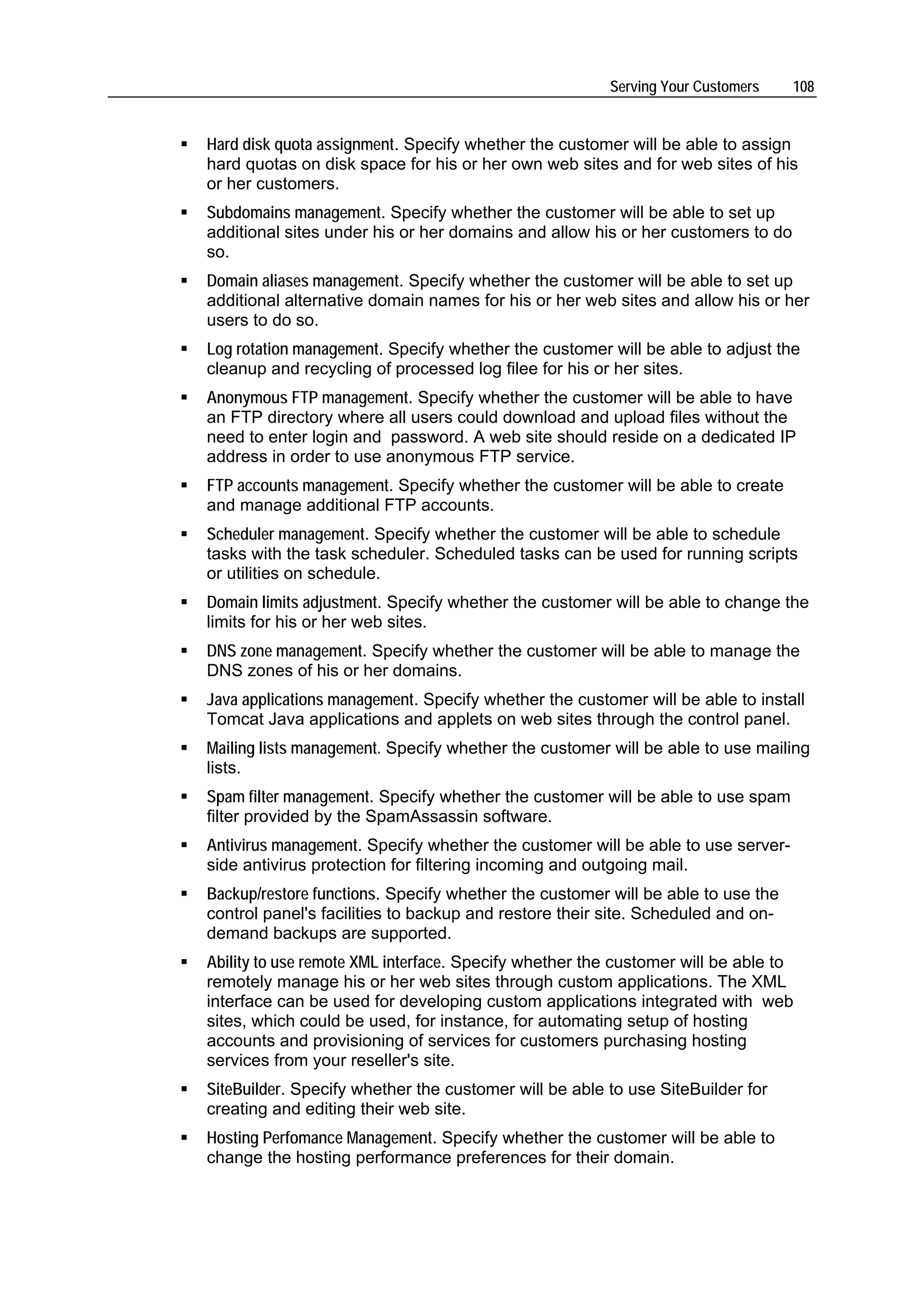Serving Your Customers    108


Hard disk quota assignment. Specify whether the customer will be able to assign
hard quotas on disk space for his or her own web sites and for web sites of his
or her customers.
Subdomains management. Specify whether the customer will be able to set up
additional sites under his or her domains and allow his or her customers to do
so.
Domain aliases management. Specify whether the customer will be able to set up
additional alternative domain names for his or her web sites and allow his or her
users to do so.
Log rotation management. Specify whether the customer will be able to adjust the
cleanup and recycling of processed log filee for his or her sites.
Anonymous FTP management. Specify whether the customer will be able to have
an FTP directory where all users could download and upload files without the
need to enter login and password. A web site should reside on a dedicated IP
address in order to use anonymous FTP service.
FTP accounts management. Specify whether the customer will be able to create
and manage additional FTP accounts.
Scheduler management. Specify whether the customer will be able to schedule
tasks with the task scheduler. Scheduled tasks can be used for running scripts
or utilities on schedule.
Domain limits adjustment. Specify whether the customer will be able to change the
limits for his or her web sites.
DNS zone management. Specify whether the customer will be able to manage the
DNS zones of his or her domains.
Java applications management. Specify whether the customer will be able to install
Tomcat Java applications and applets on web sites through the control panel.
Mailing lists management. Specify whether the customer will be able to use mailing
lists.
Spam filter management. Specify whether the customer will be able to use spam
filter provided by the SpamAssassin software.
Antivirus management. Specify whether the customer will be able to use server-
side antivirus protection for filtering incoming and outgoing mail.
Backup/restore functions. Specify whether the customer will be able to use the
control panel's facilities to backup and restore their site. Scheduled and on-
demand backups are supported.
Ability to use remote XML interface. Specify whether the customer will be able to
remotely manage his or her web sites through custom applications. The XML
interface can be used for developing custom applications integrated with web
sites, which could be used, for instance, for automating setup of hosting
accounts and provisioning of services for customers purchasing hosting
services from your reseller's site.
SiteBuilder. Specify whether the customer will be able to use SiteBuilder for
creating and editing their web site.
Hosting Perfomance Management. Specify whether the customer will be able to
change the hosting performance preferences for their domain.
 