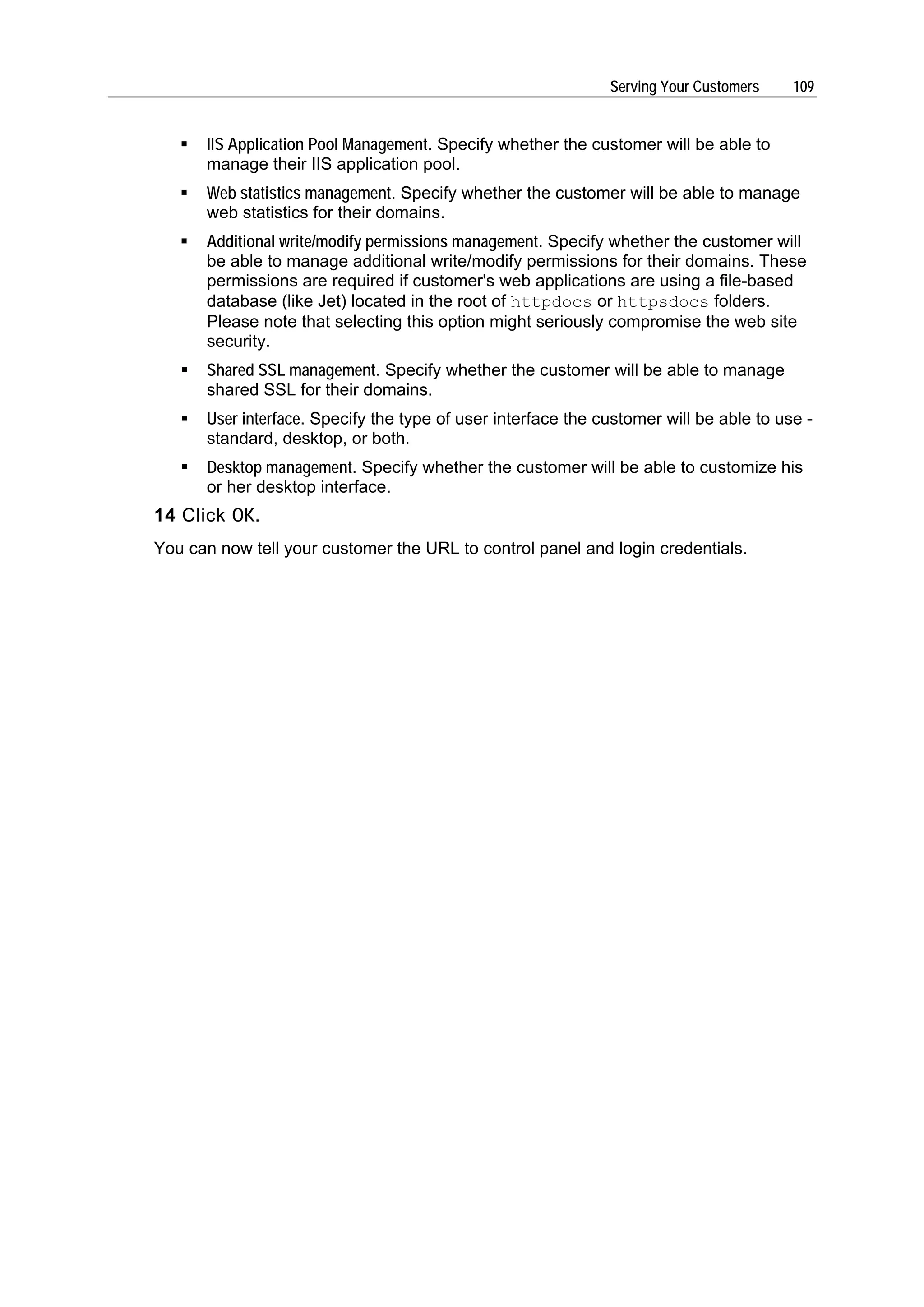 Serving Your Customers    109


      IIS Application Pool Management. Specify whether the customer will be able to
      manage their IIS application pool.
      Web statistics management. Specify whether the customer will be able to manage
      web statistics for their domains.
      Additional write/modify permissions management. Specify whether the customer will
      be able to manage additional write/modify permissions for their domains. These
      permissions are required if customer's web applications are using a file-based
      database (like Jet) located in the root of httpdocs or httpsdocs folders.
      Please note that selecting this option might seriously compromise the web site
      security.
      Shared SSL management. Specify whether the customer will be able to manage
      shared SSL for their domains.
      User interface. Specify the type of user interface the customer will be able to use -
      standard, desktop, or both.
      Desktop management. Specify whether the customer will be able to customize his
      or her desktop interface.
14 Click OK.
You can now tell your customer the URL to control panel and login credentials.
 