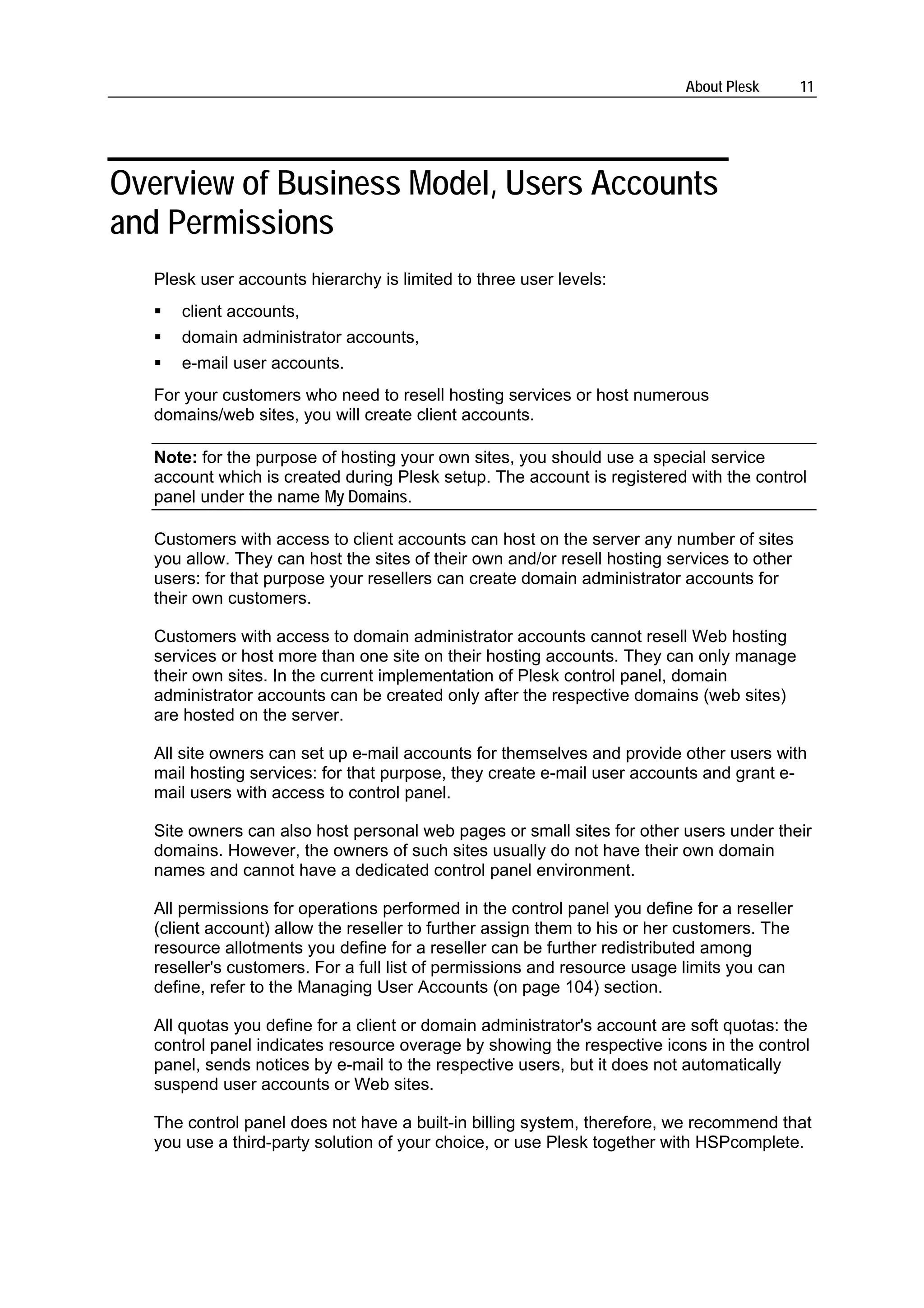 About Plesk       11




Overview of Business Model, Users Accounts
and Permissions
   Plesk user accounts hierarchy is limited to three user levels:
      client accounts,
      domain administrator accounts,
      e-mail user accounts.
   For your customers who need to resell hosting services or host numerous
   domains/web sites, you will create client accounts.

   Note: for the purpose of hosting your own sites, you should use a special service
   account which is created during Plesk setup. The account is registered with the control
   panel under the name My Domains.

   Customers with access to client accounts can host on the server any number of sites
   you allow. They can host the sites of their own and/or resell hosting services to other
   users: for that purpose your resellers can create domain administrator accounts for
   their own customers.

   Customers with access to domain administrator accounts cannot resell Web hosting
   services or host more than one site on their hosting accounts. They can only manage
   their own sites. In the current implementation of Plesk control panel, domain
   administrator accounts can be created only after the respective domains (web sites)
   are hosted on the server.

   All site owners can set up e-mail accounts for themselves and provide other users with
   mail hosting services: for that purpose, they create e-mail user accounts and grant e-
   mail users with access to control panel.

   Site owners can also host personal web pages or small sites for other users under their
   domains. However, the owners of such sites usually do not have their own domain
   names and cannot have a dedicated control panel environment.

   All permissions for operations performed in the control panel you define for a reseller
   (client account) allow the reseller to further assign them to his or her customers. The
   resource allotments you define for a reseller can be further redistributed among
   reseller's customers. For a full list of permissions and resource usage limits you can
   define, refer to the Managing User Accounts (on page 104) section.

   All quotas you define for a client or domain administrator's account are soft quotas: the
   control panel indicates resource overage by showing the respective icons in the control
   panel, sends notices by e-mail to the respective users, but it does not automatically
   suspend user accounts or Web sites.

   The control panel does not have a built-in billing system, therefore, we recommend that
   you use a third-party solution of your choice, or use Plesk together with HSPcomplete.
 