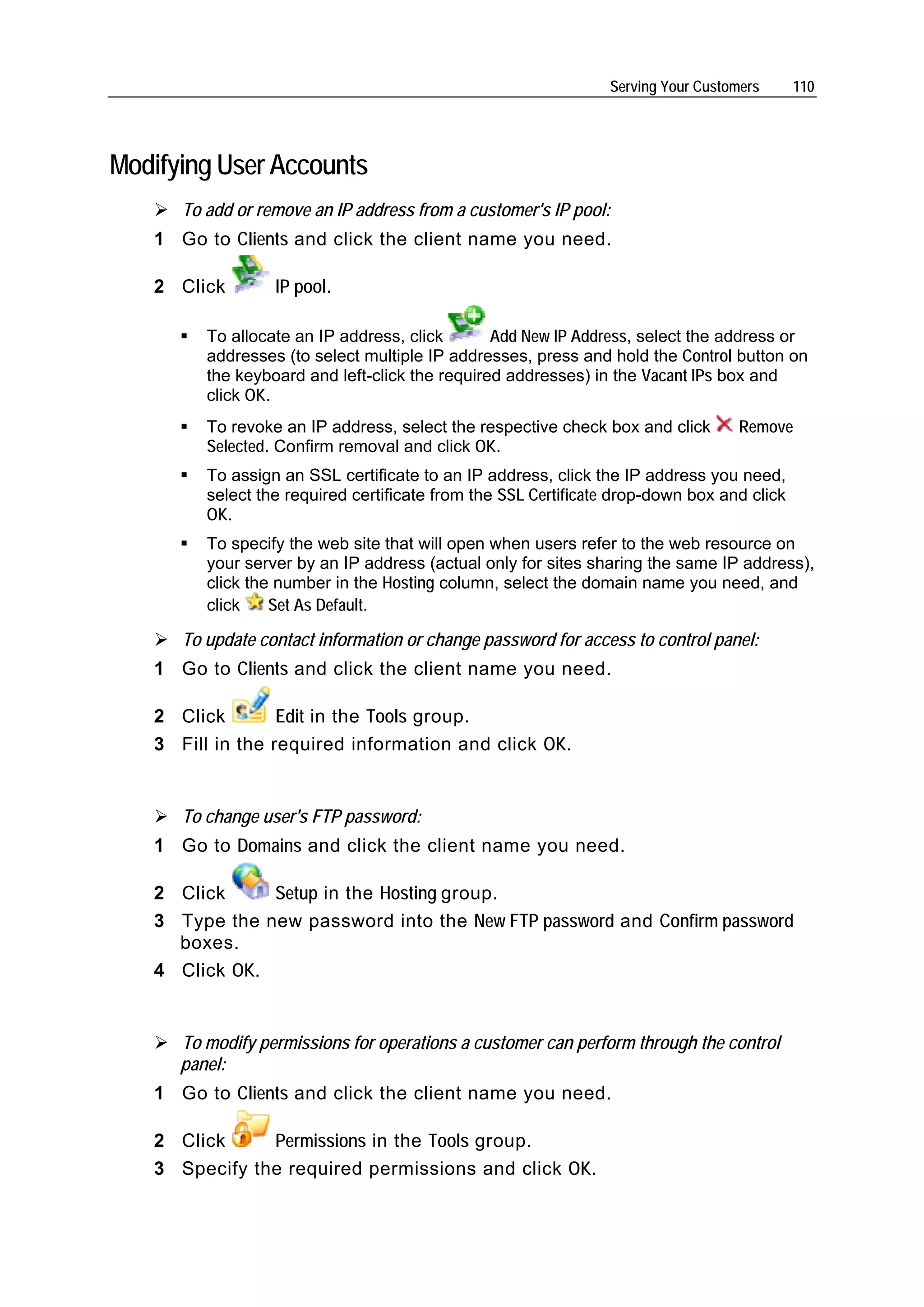 Serving Your Customers      110




Modifying User Accounts
      To add or remove an IP address from a customer's IP pool:
   1 Go to Clients and click the client name you need.

   2 Click        IP pool.

         To allocate an IP address, click       Add New IP Address, select the address or
         addresses (to select multiple IP addresses, press and hold the Control button on
         the keyboard and left-click the required addresses) in the Vacant IPs box and
         click OK.
         To revoke an IP address, select the respective check box and click       Remove
         Selected. Confirm removal and click OK.
         To assign an SSL certificate to an IP address, click the IP address you need,
         select the required certificate from the SSL Certificate drop-down box and click
         OK.
         To specify the web site that will open when users refer to the web resource on
         your server by an IP address (actual only for sites sharing the same IP address),
         click the number in the Hosting column, select the domain name you need, and
         click    Set As Default.

      To update contact information or change password for access to control panel:
   1 Go to Clients and click the client name you need.

   2 Click        Edit in the Tools group.
   3 Fill in the required information and click OK.


      To change user's FTP password:
   1 Go to Domains and click the client name you need.

   2 Click     Setup in the Hosting group.
   3 Type the new password into the New FTP password and Confirm password
     boxes.
   4 Click OK.


      To modify permissions for operations a customer can perform through the control
      panel:
   1 Go to Clients and click the client name you need.

   2 Click     Permissions in the Tools group.
   3 Specify the required permissions and click OK.
 