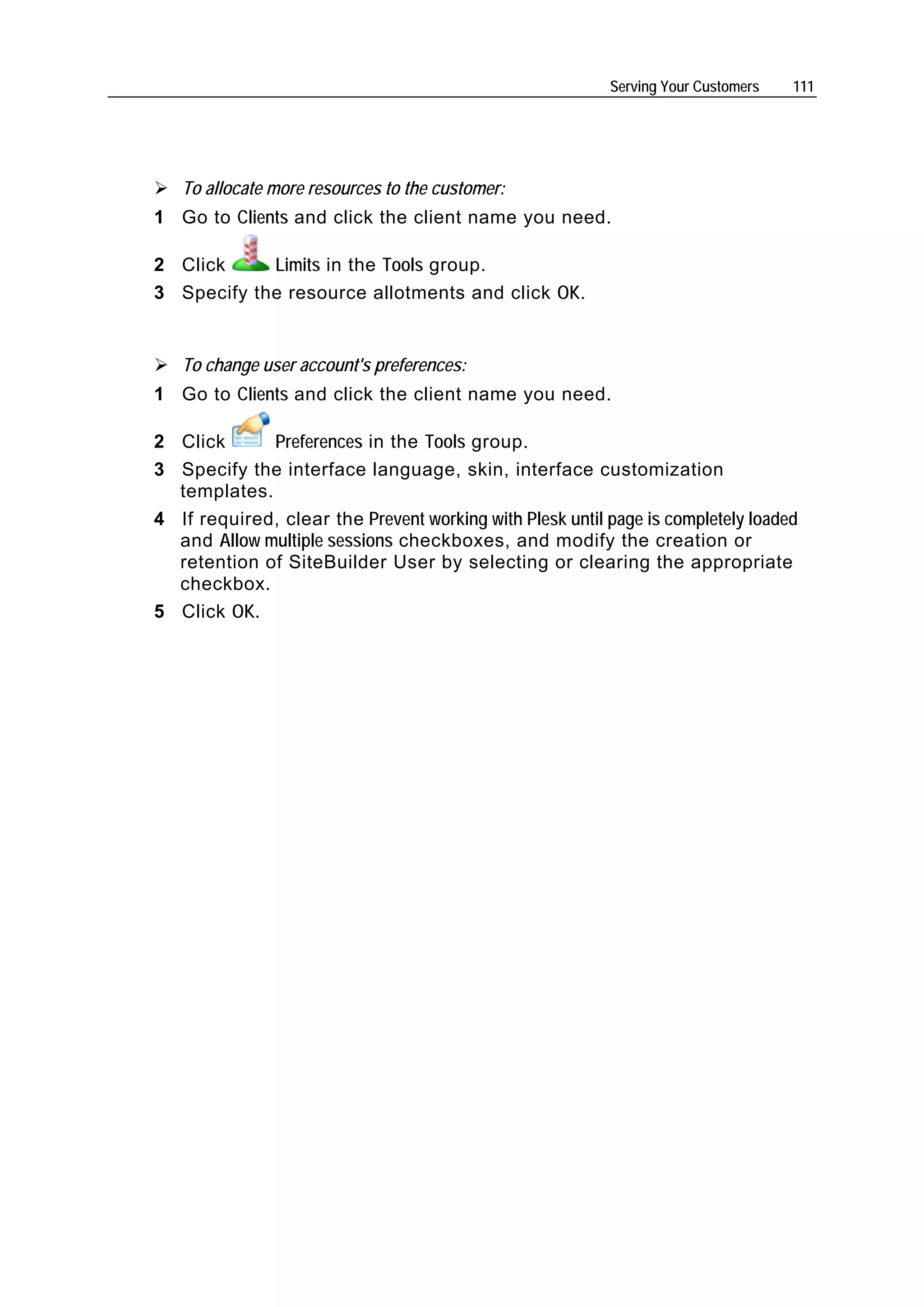 Serving Your Customers   111




   To allocate more resources to the customer:
1 Go to Clients and click the client name you need.

2 Click     Limits in the Tools group.
3 Specify the resource allotments and click OK.


   To change user account's preferences:
1 Go to Clients and click the client name you need.

2 Click      Preferences in the Tools group.
3 Specify the interface language, skin, interface customization
  templates.
4 If required, clear the Prevent working with Plesk until page is completely loaded
  and Allow multiple sessions checkboxes, and modify the creation or
  retention of SiteBuilder User by selecting or clearing the appropriate
  checkbox.
5 Click OK.
 