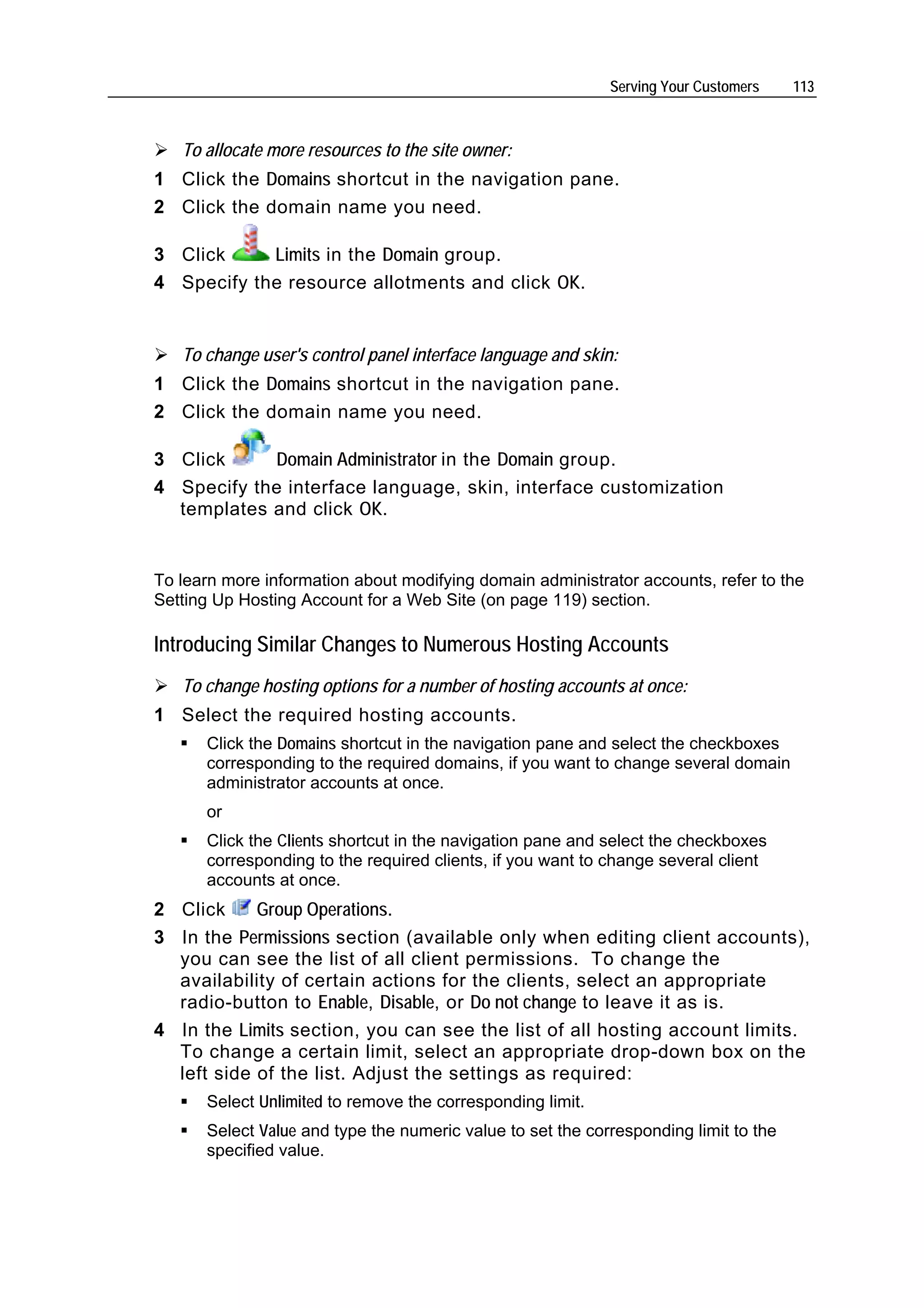 Serving Your Customers    113



   To allocate more resources to the site owner:
1 Click the Domains shortcut in the navigation pane.
2 Click the domain name you need.

3 Click     Limits in the Domain group.
4 Specify the resource allotments and click OK.


   To change user's control panel interface language and skin:
1 Click the Domains shortcut in the navigation pane.
2 Click the domain name you need.

3 Click     Domain Administrator in the Domain group.
4 Specify the interface language, skin, interface customization
  templates and click OK.


To learn more information about modifying domain administrator accounts, refer to the
Setting Up Hosting Account for a Web Site (on page 119) section.

Introducing Similar Changes to Numerous Hosting Accounts
   To change hosting options for a number of hosting accounts at once:
1 Select the required hosting accounts.
      Click the Domains shortcut in the navigation pane and select the checkboxes
      corresponding to the required domains, if you want to change several domain
      administrator accounts at once.
      or
      Click the Clients shortcut in the navigation pane and select the checkboxes
      corresponding to the required clients, if you want to change several client
      accounts at once.
2 Click     Group Operations.
3 In the Permissions section (available only when editing client accounts),
  you can see the list of all client permissions. To change the
  availability of certain actions for the clients, select an appropriate
  radio-button to Enable, Disable, or Do not change to leave it as is.
4 In the Limits section, you can see the list of all hosting account limits.
  To change a certain limit, select an appropriate drop-down box on the
  left side of the list. Adjust the settings as required:
      Select Unlimited to remove the corresponding limit.
      Select Value and type the numeric value to set the corresponding limit to the
      specified value.
 