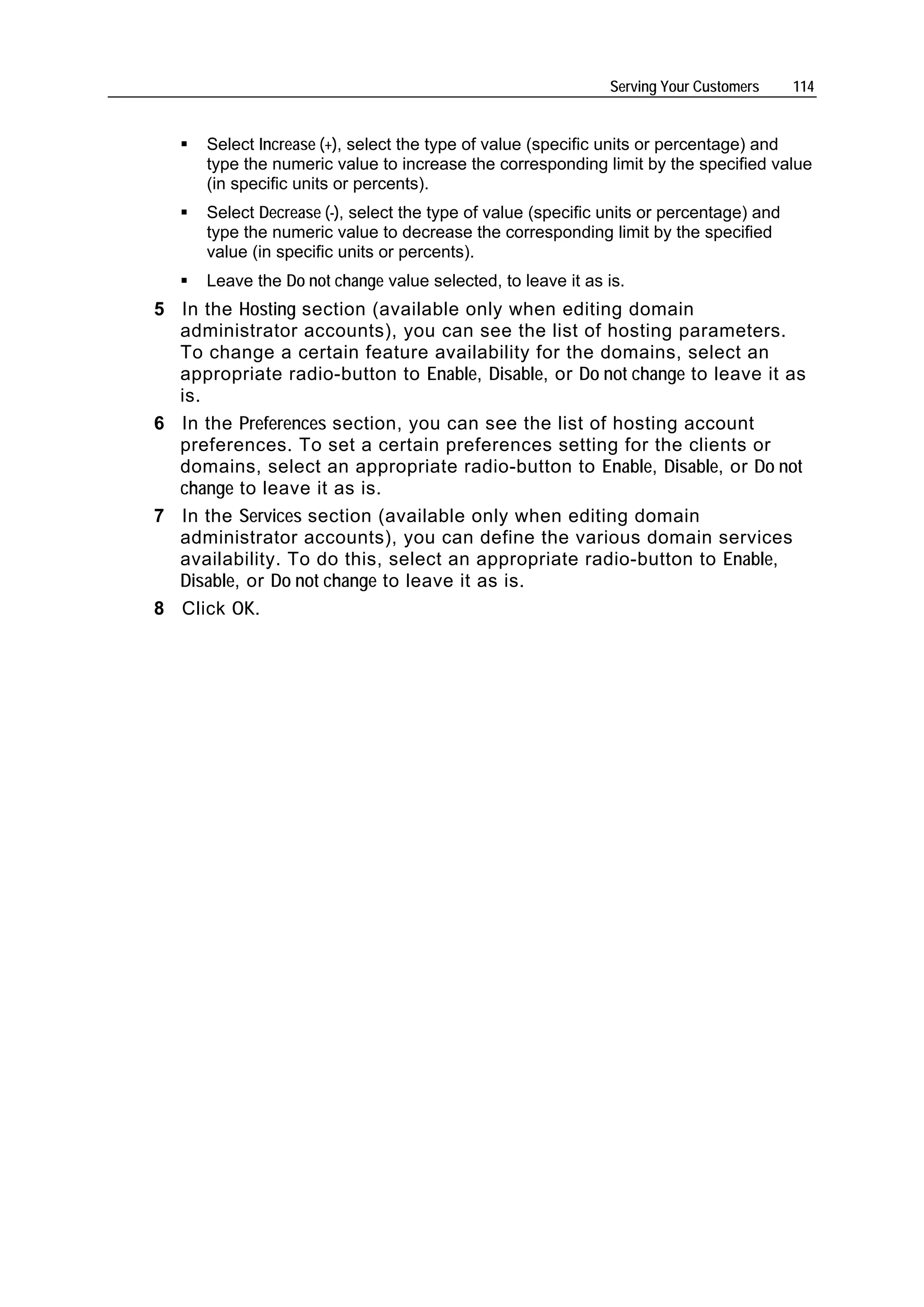 Serving Your Customers     114


      Select Increase (+), select the type of value (specific units or percentage) and
      type the numeric value to increase the corresponding limit by the specified value
      (in specific units or percents).
      Select Decrease (-), select the type of value (specific units or percentage) and
      type the numeric value to decrease the corresponding limit by the specified
      value (in specific units or percents).
      Leave the Do not change value selected, to leave it as is.
5 In the Hosting section (available only when editing domain
  administrator accounts), you can see the list of hosting parameters.
  To change a certain feature availability for the domains, select an
  appropriate radio-button to Enable, Disable, or Do not change to leave it as
  is.
6 In the Preferences section, you can see the list of hosting account
  preferences. To set a certain preferences setting for the clients or
  domains, select an appropriate radio-button to Enable, Disable, or Do not
  change to leave it as is.
7 In the Services section (available only when editing domain
  administrator accounts), you can define the various domain services
  availability. To do this, select an appropriate radio-button to Enable,
  Disable, or Do not change to leave it as is.
8 Click OK.
 