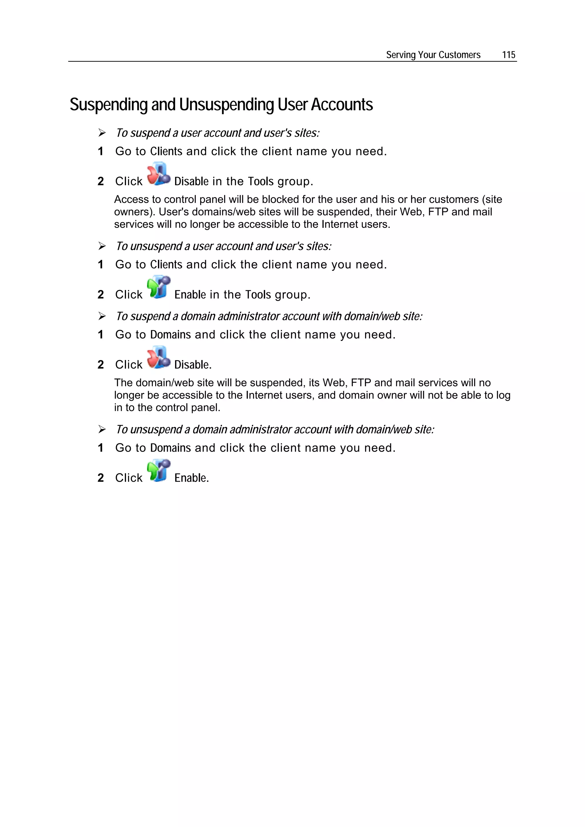 Serving Your Customers   115




Suspending and Unsuspending User Accounts
      To suspend a user account and user's sites:
   1 Go to Clients and click the client name you need.

   2 Click        Disable in the Tools group.
      Access to control panel will be blocked for the user and his or her customers (site
      owners). User's domains/web sites will be suspended, their Web, FTP and mail
      services will no longer be accessible to the Internet users.

      To unsuspend a user account and user's sites:
   1 Go to Clients and click the client name you need.

   2 Click        Enable in the Tools group.
      To suspend a domain administrator account with domain/web site:
   1 Go to Domains and click the client name you need.

   2 Click        Disable.
      The domain/web site will be suspended, its Web, FTP and mail services will no
      longer be accessible to the Internet users, and domain owner will not be able to log
      in to the control panel.

      To unsuspend a domain administrator account with domain/web site:
   1 Go to Domains and click the client name you need.

   2 Click        Enable.
 