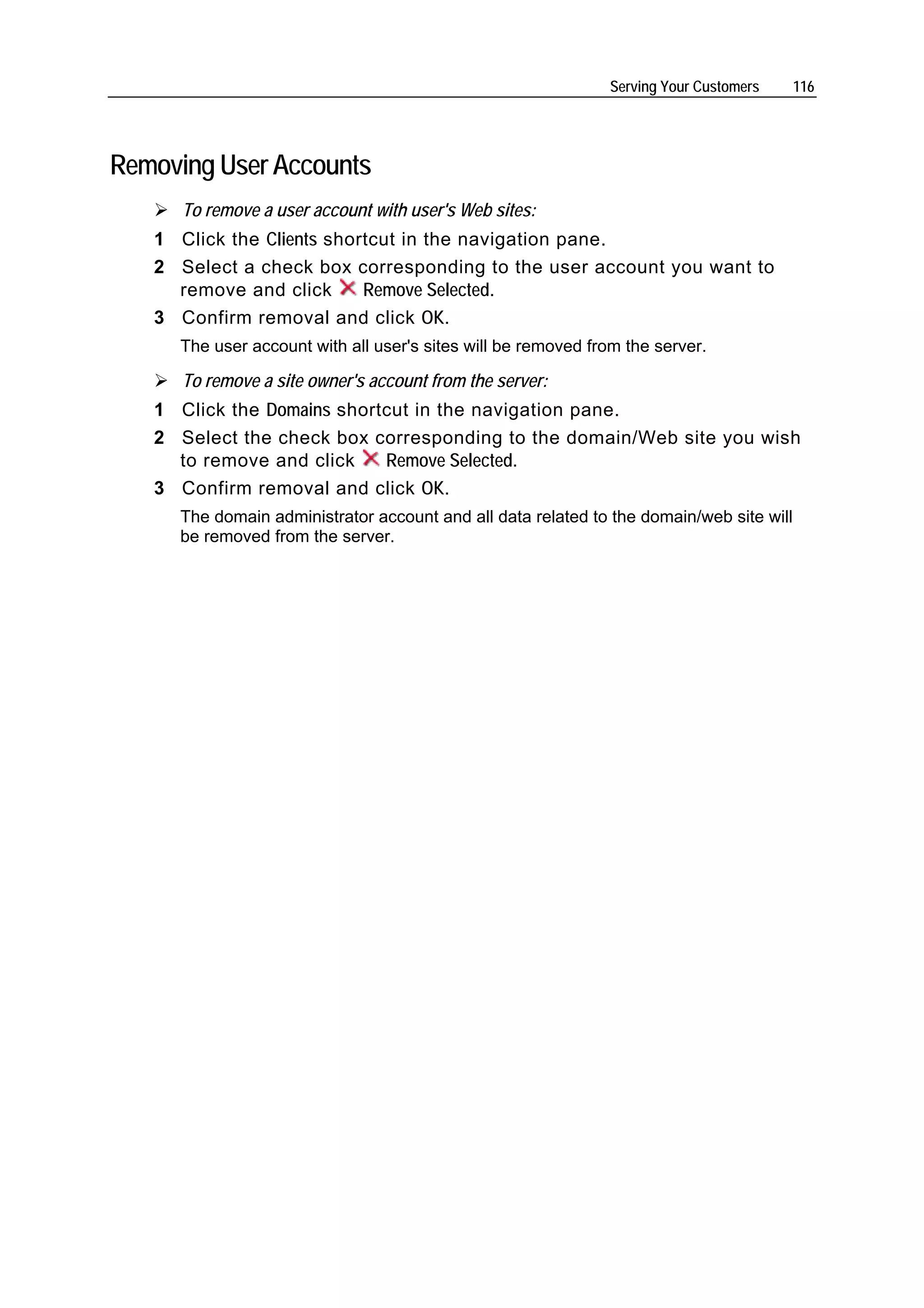 Serving Your Customers     116




Removing User Accounts
      To remove a user account with user's Web sites:
   1 Click the Clients shortcut in the navigation pane.
   2 Select a check box corresponding to the user account you want to
     remove and click      Remove Selected.
   3 Confirm removal and click OK.
     The user account with all user's sites will be removed from the server.

      To remove a site owner's account from the server:
   1 Click the Domains shortcut in the navigation pane.
   2 Select the check box corresponding to the domain/Web site you wish
     to remove and click    Remove Selected.
   3 Confirm removal and click OK.
     The domain administrator account and all data related to the domain/web site will
     be removed from the server.
 