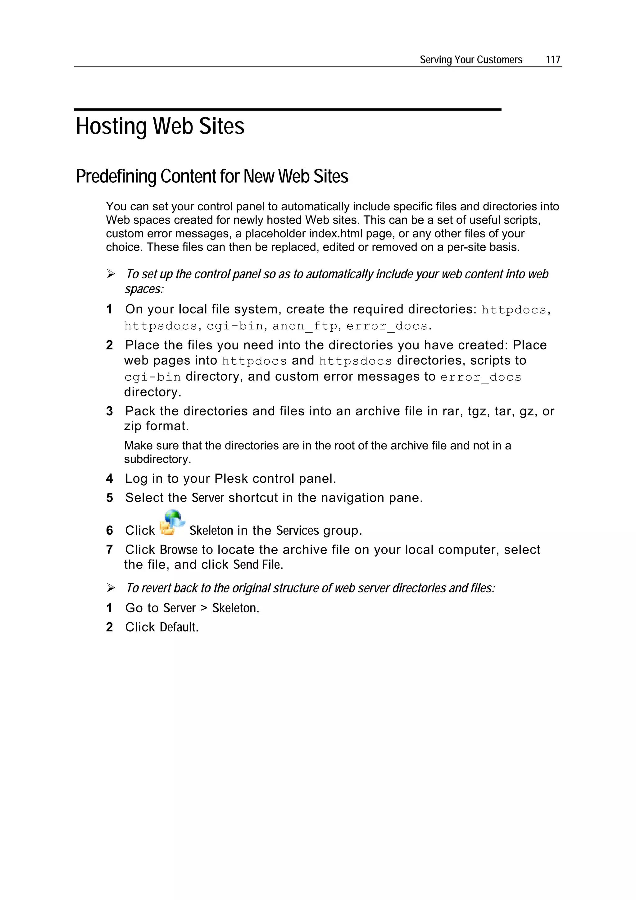 Serving Your Customers   117




Hosting Web Sites

Predefining Content for New Web Sites
    You can set your control panel to automatically include specific files and directories into
    Web spaces created for newly hosted Web sites. This can be a set of useful scripts,
    custom error messages, a placeholder index.html page, or any other files of your
    choice. These files can then be replaced, edited or removed on a per-site basis.

       To set up the control panel so as to automatically include your web content into web
       spaces:
    1 On your local file system, create the required directories: httpdocs,
      httpsdocs, cgi-bin, anon_ftp, error_docs.
    2 Place the files you need into the directories you have created: Place
      web pages into httpdocs and httpsdocs directories, scripts to
      cgi-bin directory, and custom error messages to error_docs
      directory.
    3 Pack the directories and files into an archive file in rar, tgz, tar, gz, or
      zip format.
       Make sure that the directories are in the root of the archive file and not in a
       subdirectory.
    4 Log in to your Plesk control panel.
    5 Select the Server shortcut in the navigation pane.

    6 Click       Skeleton in the Services group.
    7 Click Browse to locate the archive file on your local computer, select
      the file, and click Send File.
       To revert back to the original structure of web server directories and files:
    1 Go to Server > Skeleton.
    2 Click Default.
 
