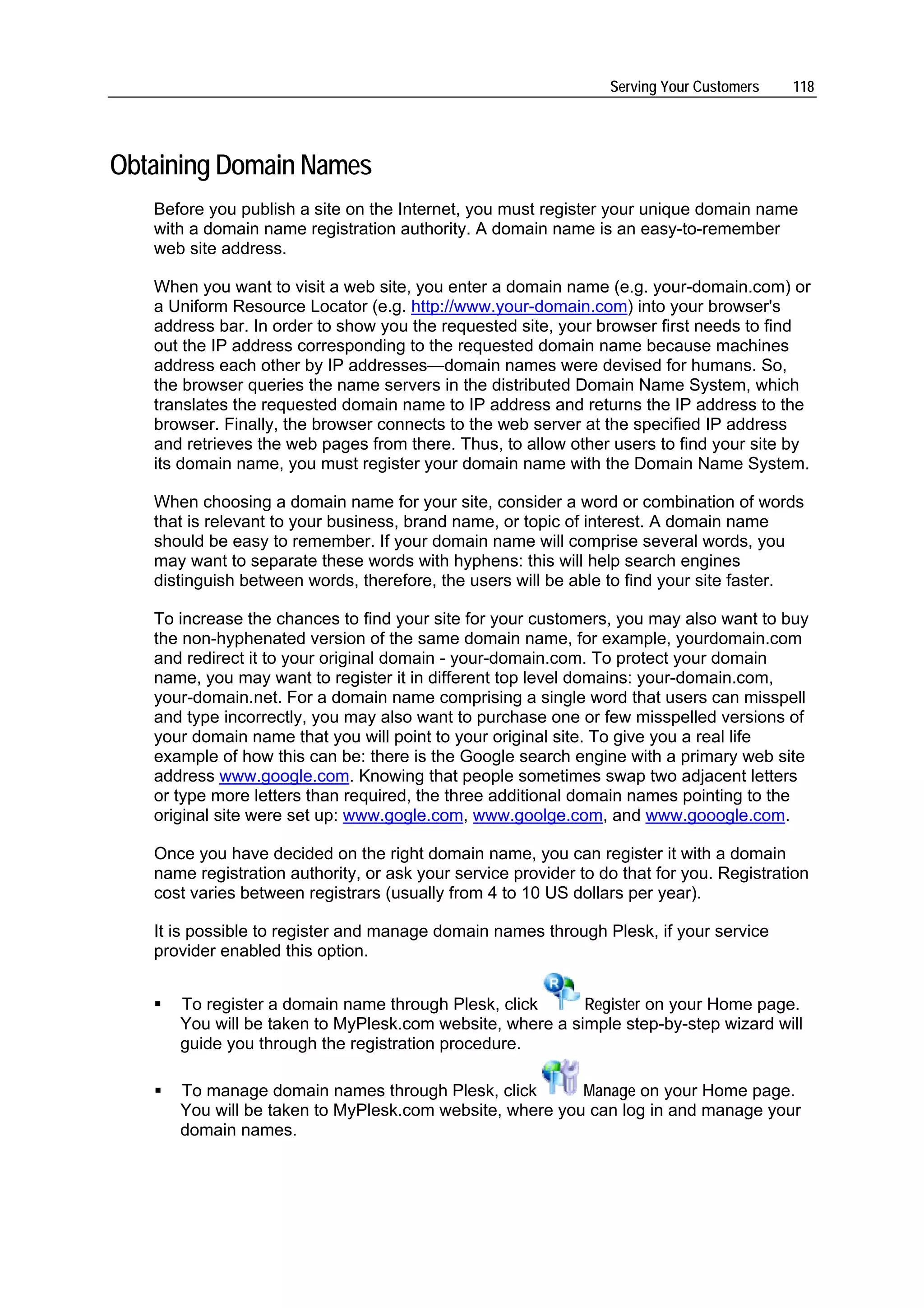 Serving Your Customers   118




Obtaining Domain Names
   Before you publish a site on the Internet, you must register your unique domain name
   with a domain name registration authority. A domain name is an easy-to-remember
   web site address.

   When you want to visit a web site, you enter a domain name (e.g. your-domain.com) or
   a Uniform Resource Locator (e.g. http://www.your-domain.com) into your browser's
   address bar. In order to show you the requested site, your browser first needs to find
   out the IP address corresponding to the requested domain name because machines
   address each other by IP addresses—domain names were devised for humans. So,
   the browser queries the name servers in the distributed Domain Name System, which
   translates the requested domain name to IP address and returns the IP address to the
   browser. Finally, the browser connects to the web server at the specified IP address
   and retrieves the web pages from there. Thus, to allow other users to find your site by
   its domain name, you must register your domain name with the Domain Name System.

   When choosing a domain name for your site, consider a word or combination of words
   that is relevant to your business, brand name, or topic of interest. A domain name
   should be easy to remember. If your domain name will comprise several words, you
   may want to separate these words with hyphens: this will help search engines
   distinguish between words, therefore, the users will be able to find your site faster.

   To increase the chances to find your site for your customers, you may also want to buy
   the non-hyphenated version of the same domain name, for example, yourdomain.com
   and redirect it to your original domain - your-domain.com. To protect your domain
   name, you may want to register it in different top level domains: your-domain.com,
   your-domain.net. For a domain name comprising a single word that users can misspell
   and type incorrectly, you may also want to purchase one or few misspelled versions of
   your domain name that you will point to your original site. To give you a real life
   example of how this can be: there is the Google search engine with a primary web site
   address www.google.com. Knowing that people sometimes swap two adjacent letters
   or type more letters than required, the three additional domain names pointing to the
   original site were set up: www.gogle.com, www.goolge.com, and www.gooogle.com.

   Once you have decided on the right domain name, you can register it with a domain
   name registration authority, or ask your service provider to do that for you. Registration
   cost varies between registrars (usually from 4 to 10 US dollars per year).

   It is possible to register and manage domain names through Plesk, if your service
   provider enabled this option.


      To register a domain name through Plesk, click      Register on your Home page.
      You will be taken to MyPlesk.com website, where a simple step-by-step wizard will
      guide you through the registration procedure.

      To manage domain names through Plesk, click        Manage on your Home page.
      You will be taken to MyPlesk.com website, where you can log in and manage your
      domain names.
 