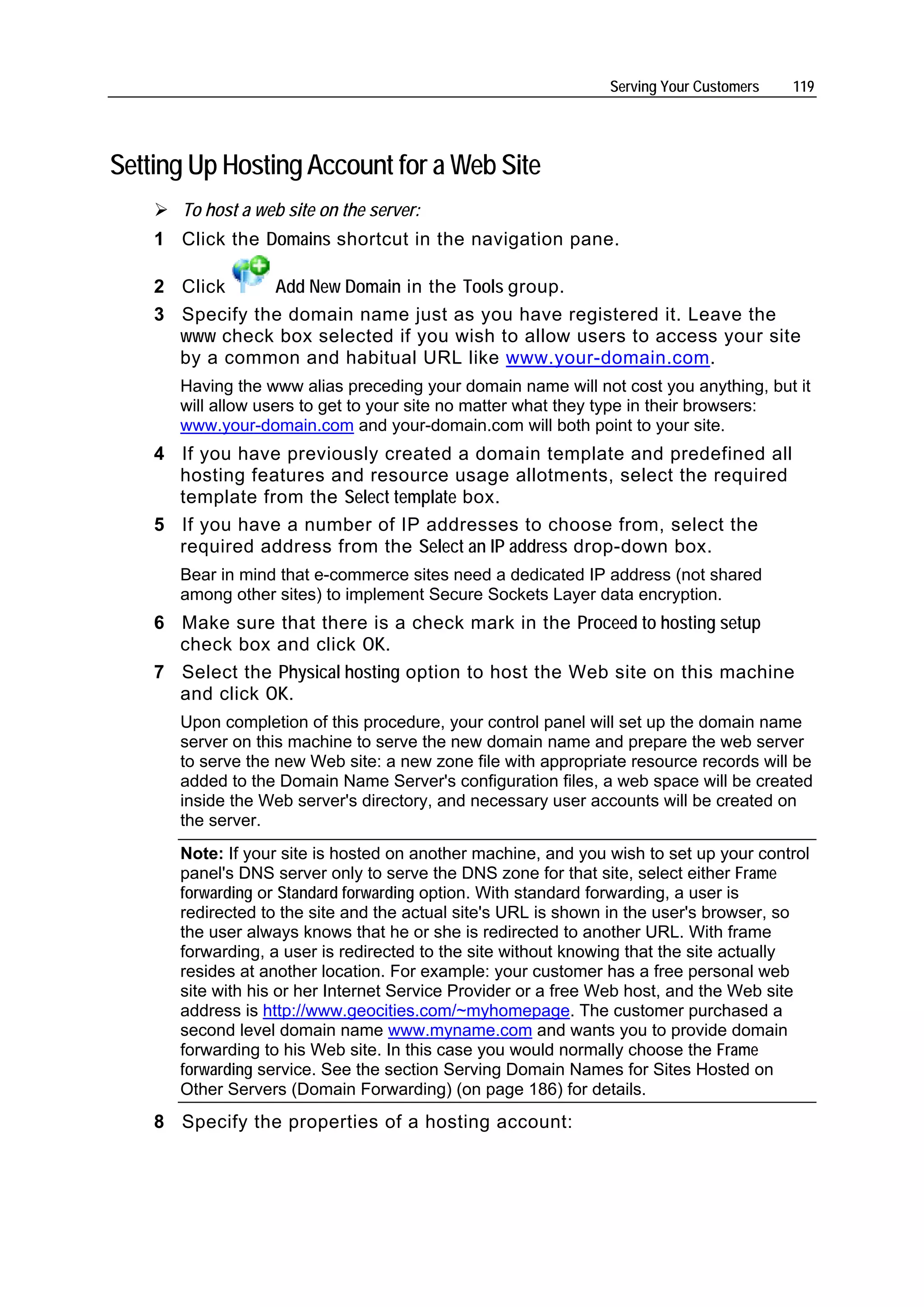 Serving Your Customers   119




Setting Up Hosting Account for a Web Site
       To host a web site on the server:
    1 Click the Domains shortcut in the navigation pane.

    2 Click     Add New Domain in the Tools group.
    3 Specify the domain name just as you have registered it. Leave the
      www check box selected if you wish to allow users to access your site
      by a common and habitual URL like www.your-domain.com.
       Having the www alias preceding your domain name will not cost you anything, but it
       will allow users to get to your site no matter what they type in their browsers:
       www.your-domain.com and your-domain.com will both point to your site.
    4 If you have previously created a domain template and predefined all
      hosting features and resource usage allotments, select the required
      template from the Select template box.
    5 If you have a number of IP addresses to choose from, select the
      required address from the Select an IP address drop-down box.
       Bear in mind that e-commerce sites need a dedicated IP address (not shared
       among other sites) to implement Secure Sockets Layer data encryption.
    6 Make sure that there is a check mark in the Proceed to hosting setup
      check box and click OK.
    7 Select the Physical hosting option to host the Web site on this machine
      and click OK.
       Upon completion of this procedure, your control panel will set up the domain name
       server on this machine to serve the new domain name and prepare the web server
       to serve the new Web site: a new zone file with appropriate resource records will be
       added to the Domain Name Server's configuration files, a web space will be created
       inside the Web server's directory, and necessary user accounts will be created on
       the server.
       Note: If your site is hosted on another machine, and you wish to set up your control
       panel's DNS server only to serve the DNS zone for that site, select either Frame
       forwarding or Standard forwarding option. With standard forwarding, a user is
       redirected to the site and the actual site's URL is shown in the user's browser, so
       the user always knows that he or she is redirected to another URL. With frame
       forwarding, a user is redirected to the site without knowing that the site actually
       resides at another location. For example: your customer has a free personal web
       site with his or her Internet Service Provider or a free Web host, and the Web site
       address is http://www.geocities.com/~myhomepage. The customer purchased a
       second level domain name www.myname.com and wants you to provide domain
       forwarding to his Web site. In this case you would normally choose the Frame
       forwarding service. See the section Serving Domain Names for Sites Hosted on
       Other Servers (Domain Forwarding) (on page 186) for details.
    8 Specify the properties of a hosting account:
 