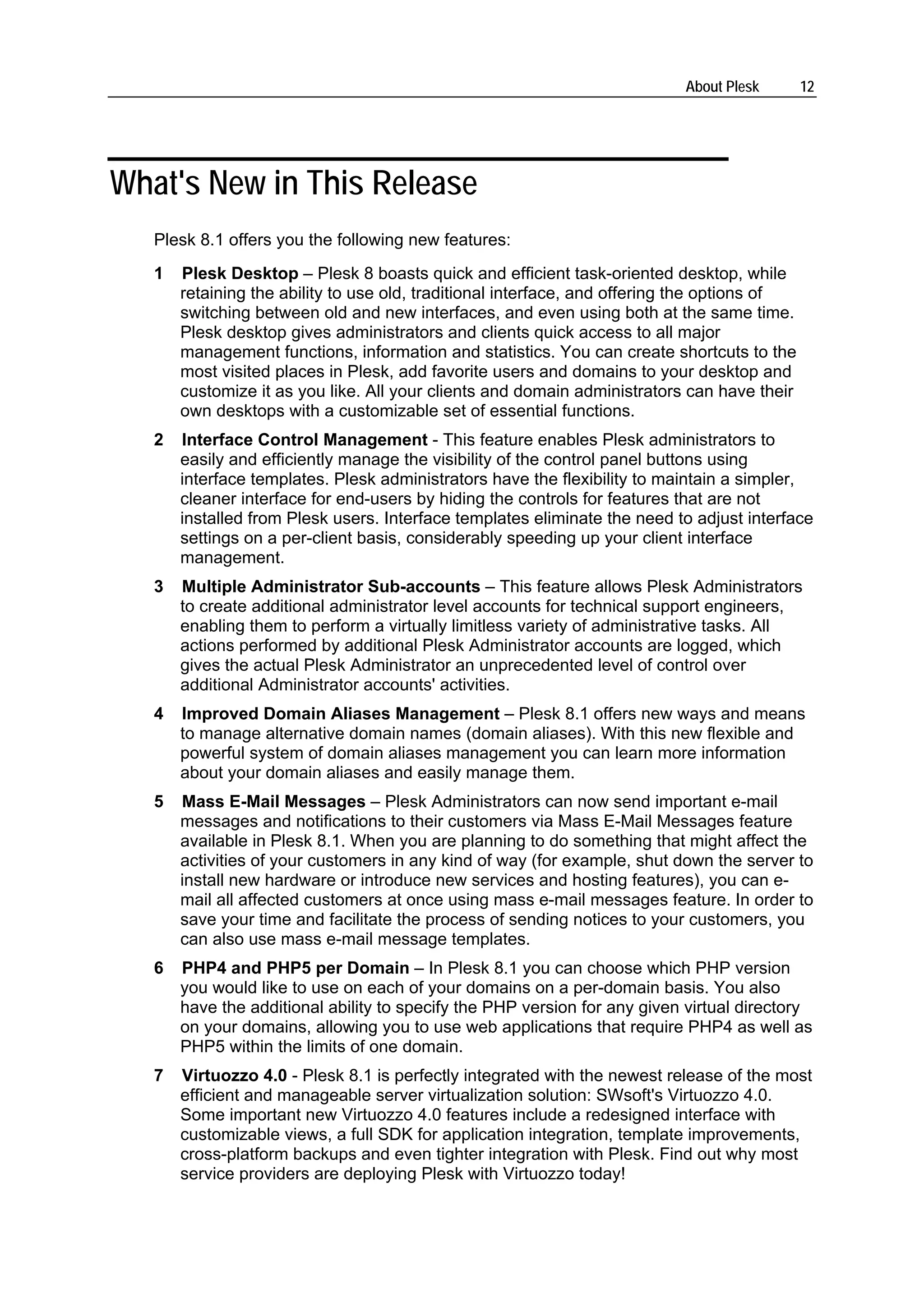 About Plesk        12




What's New in This Release
   Plesk 8.1 offers you the following new features:
   1   Plesk Desktop – Plesk 8 boasts quick and efficient task-oriented desktop, while
       retaining the ability to use old, traditional interface, and offering the options of
       switching between old and new interfaces, and even using both at the same time.
       Plesk desktop gives administrators and clients quick access to all major
       management functions, information and statistics. You can create shortcuts to the
       most visited places in Plesk, add favorite users and domains to your desktop and
       customize it as you like. All your clients and domain administrators can have their
       own desktops with a customizable set of essential functions.
   2   Interface Control Management - This feature enables Plesk administrators to
       easily and efficiently manage the visibility of the control panel buttons using
       interface templates. Plesk administrators have the flexibility to maintain a simpler,
       cleaner interface for end-users by hiding the controls for features that are not
       installed from Plesk users. Interface templates eliminate the need to adjust interface
       settings on a per-client basis, considerably speeding up your client interface
       management.
   3   Multiple Administrator Sub-accounts – This feature allows Plesk Administrators
       to create additional administrator level accounts for technical support engineers,
       enabling them to perform a virtually limitless variety of administrative tasks. All
       actions performed by additional Plesk Administrator accounts are logged, which
       gives the actual Plesk Administrator an unprecedented level of control over
       additional Administrator accounts' activities.
   4   Improved Domain Aliases Management – Plesk 8.1 offers new ways and means
       to manage alternative domain names (domain aliases). With this new flexible and
       powerful system of domain aliases management you can learn more information
       about your domain aliases and easily manage them.
   5   Mass E-Mail Messages – Plesk Administrators can now send important e-mail
       messages and notifications to their customers via Mass E-Mail Messages feature
       available in Plesk 8.1. When you are planning to do something that might affect the
       activities of your customers in any kind of way (for example, shut down the server to
       install new hardware or introduce new services and hosting features), you can e-
       mail all affected customers at once using mass e-mail messages feature. In order to
       save your time and facilitate the process of sending notices to your customers, you
       can also use mass e-mail message templates.
   6   PHP4 and PHP5 per Domain – In Plesk 8.1 you can choose which PHP version
       you would like to use on each of your domains on a per-domain basis. You also
       have the additional ability to specify the PHP version for any given virtual directory
       on your domains, allowing you to use web applications that require PHP4 as well as
       PHP5 within the limits of one domain.
   7   Virtuozzo 4.0 - Plesk 8.1 is perfectly integrated with the newest release of the most
       efficient and manageable server virtualization solution: SWsoft's Virtuozzo 4.0.
       Some important new Virtuozzo 4.0 features include a redesigned interface with
       customizable views, a full SDK for application integration, template improvements,
       cross-platform backups and even tighter integration with Plesk. Find out why most
       service providers are deploying Plesk with Virtuozzo today!
 