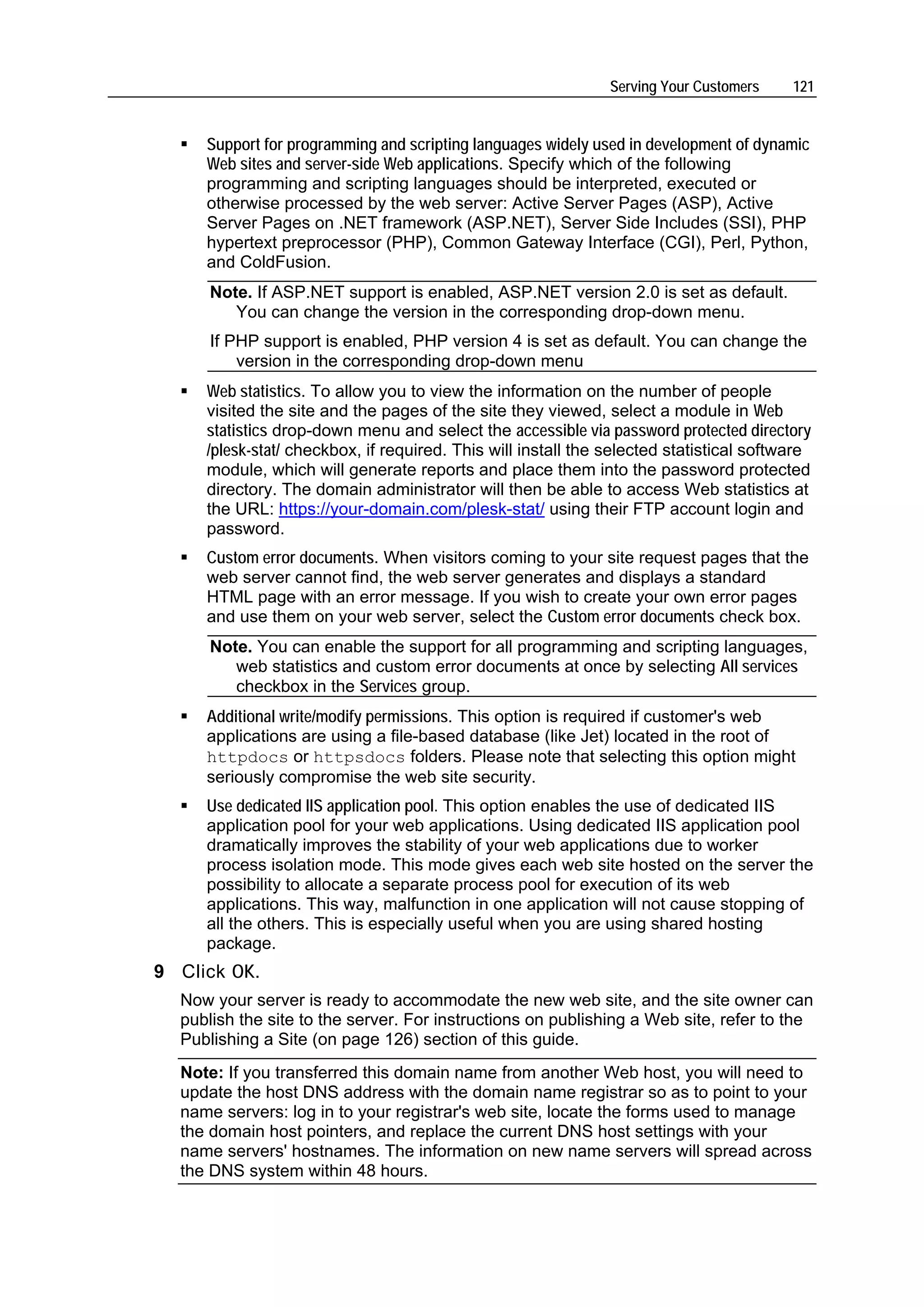 Serving Your Customers    121


     Support for programming and scripting languages widely used in development of dynamic
     Web sites and server-side Web applications. Specify which of the following
     programming and scripting languages should be interpreted, executed or
     otherwise processed by the web server: Active Server Pages (ASP), Active
     Server Pages on .NET framework (ASP.NET), Server Side Includes (SSI), PHP
     hypertext preprocessor (PHP), Common Gateway Interface (CGI), Perl, Python,
     and ColdFusion.
      Note. If ASP.NET support is enabled, ASP.NET version 2.0 is set as default.
         You can change the version in the corresponding drop-down menu.
      If PHP support is enabled, PHP version 4 is set as default. You can change the
          version in the corresponding drop-down menu
     Web statistics. To allow you to view the information on the number of people
     visited the site and the pages of the site they viewed, select a module in Web
     statistics drop-down menu and select the accessible via password protected directory
     /plesk-stat/ checkbox, if required. This will install the selected statistical software
     module, which will generate reports and place them into the password protected
     directory. The domain administrator will then be able to access Web statistics at
     the URL: https://your-domain.com/plesk-stat/ using their FTP account login and
     password.
     Custom error documents. When visitors coming to your site request pages that the
     web server cannot find, the web server generates and displays a standard
     HTML page with an error message. If you wish to create your own error pages
     and use them on your web server, select the Custom error documents check box.
      Note. You can enable the support for all programming and scripting languages,
         web statistics and custom error documents at once by selecting All services
         checkbox in the Services group.
     Additional write/modify permissions. This option is required if customer's web
     applications are using a file-based database (like Jet) located in the root of
     httpdocs or httpsdocs folders. Please note that selecting this option might
     seriously compromise the web site security.
     Use dedicated IIS application pool. This option enables the use of dedicated IIS
     application pool for your web applications. Using dedicated IIS application pool
     dramatically improves the stability of your web applications due to worker
     process isolation mode. This mode gives each web site hosted on the server the
     possibility to allocate a separate process pool for execution of its web
     applications. This way, malfunction in one application will not cause stopping of
     all the others. This is especially useful when you are using shared hosting
     package.
9 Click OK.
  Now your server is ready to accommodate the new web site, and the site owner can
  publish the site to the server. For instructions on publishing a Web site, refer to the
  Publishing a Site (on page 126) section of this guide.
  Note: If you transferred this domain name from another Web host, you will need to
  update the host DNS address with the domain name registrar so as to point to your
  name servers: log in to your registrar's web site, locate the forms used to manage
  the domain host pointers, and replace the current DNS host settings with your
  name servers' hostnames. The information on new name servers will spread across
  the DNS system within 48 hours.
 