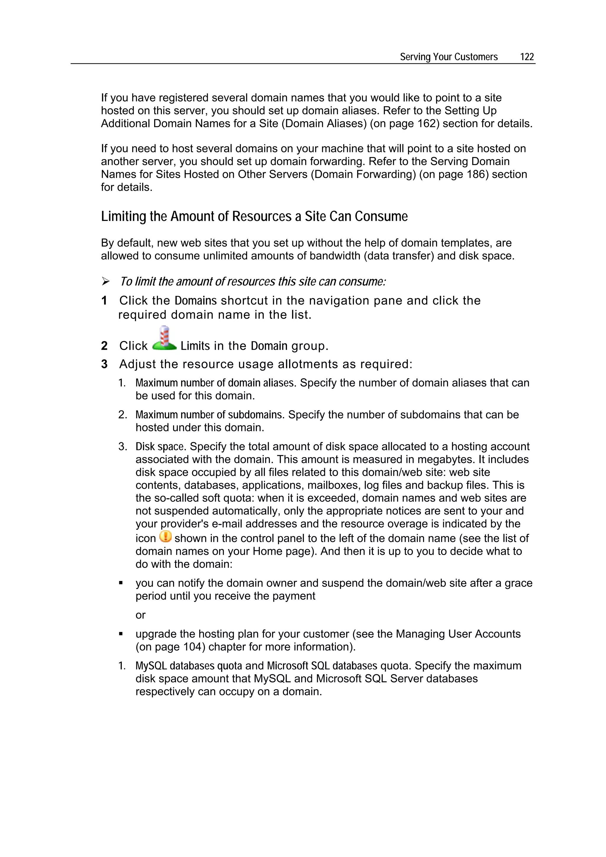 Serving Your Customers   122



If you have registered several domain names that you would like to point to a site
hosted on this server, you should set up domain aliases. Refer to the Setting Up
Additional Domain Names for a Site (Domain Aliases) (on page 162) section for details.

If you need to host several domains on your machine that will point to a site hosted on
another server, you should set up domain forwarding. Refer to the Serving Domain
Names for Sites Hosted on Other Servers (Domain Forwarding) (on page 186) section
for details.

Limiting the Amount of Resources a Site Can Consume
By default, new web sites that you set up without the help of domain templates, are
allowed to consume unlimited amounts of bandwidth (data transfer) and disk space.

   To limit the amount of resources this site can consume:
1 Click the Domains shortcut in the navigation pane and click the
  required domain name in the list.

2 Click      Limits in the Domain group.
3 Adjust the resource usage allotments as required:
   1. Maximum number of domain aliases. Specify the number of domain aliases that can
      be used for this domain.
   2. Maximum number of subdomains. Specify the number of subdomains that can be
      hosted under this domain.
   3. Disk space. Specify the total amount of disk space allocated to a hosting account
      associated with the domain. This amount is measured in megabytes. It includes
      disk space occupied by all files related to this domain/web site: web site
      contents, databases, applications, mailboxes, log files and backup files. This is
      the so-called soft quota: when it is exceeded, domain names and web sites are
      not suspended automatically, only the appropriate notices are sent to your and
      your provider's e-mail addresses and the resource overage is indicated by the
      icon    shown in the control panel to the left of the domain name (see the list of
      domain names on your Home page). And then it is up to you to decide what to
      do with the domain:
       you can notify the domain owner and suspend the domain/web site after a grace
       period until you receive the payment
       or
       upgrade the hosting plan for your customer (see the Managing User Accounts
       (on page 104) chapter for more information).
   1. MySQL databases quota and Microsoft SQL databases quota. Specify the maximum
      disk space amount that MySQL and Microsoft SQL Server databases
      respectively can occupy on a domain.
 
