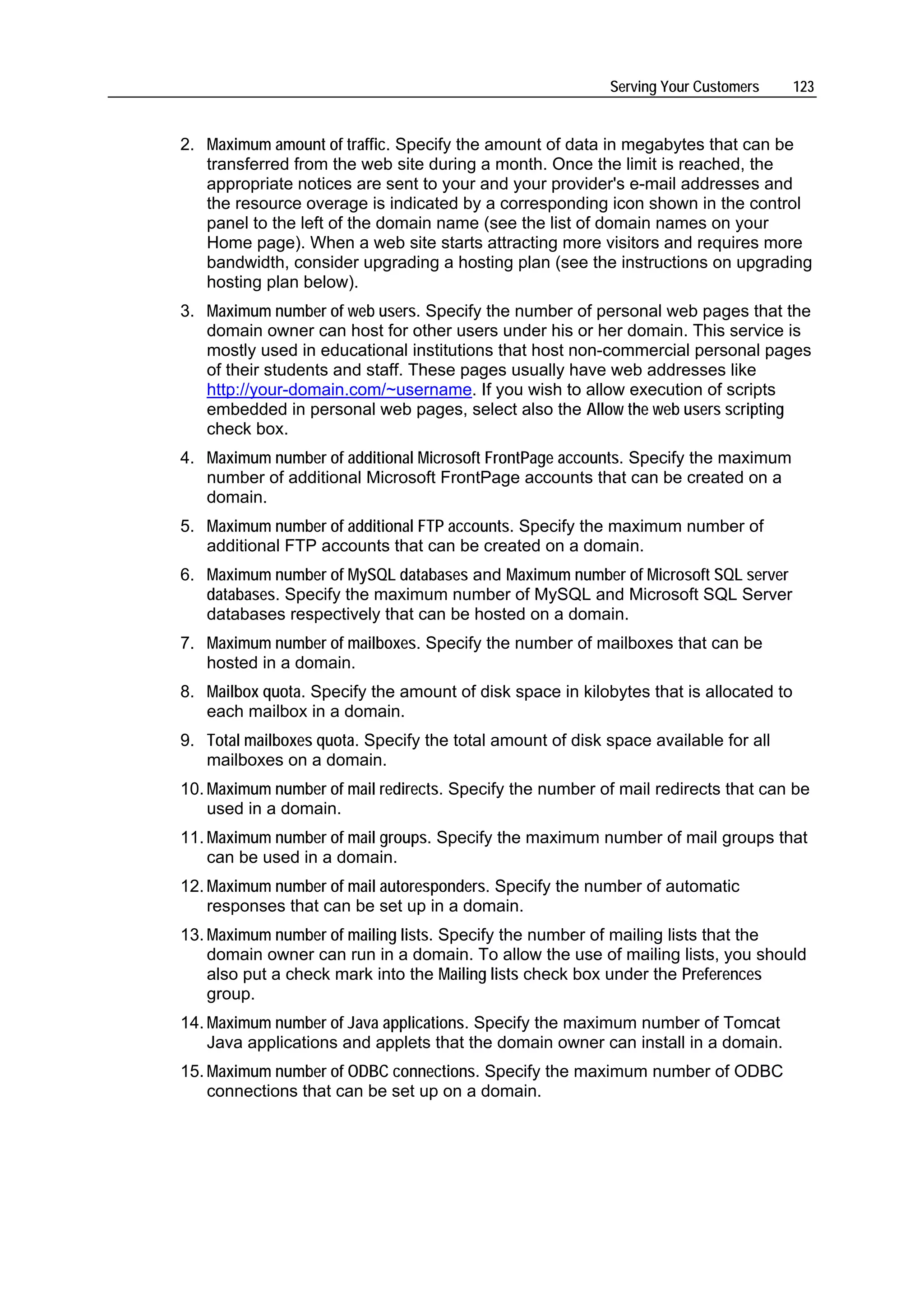 Serving Your Customers      123


2. Maximum amount of traffic. Specify the amount of data in megabytes that can be
   transferred from the web site during a month. Once the limit is reached, the
   appropriate notices are sent to your and your provider's e-mail addresses and
   the resource overage is indicated by a corresponding icon shown in the control
   panel to the left of the domain name (see the list of domain names on your
   Home page). When a web site starts attracting more visitors and requires more
   bandwidth, consider upgrading a hosting plan (see the instructions on upgrading
   hosting plan below).
3. Maximum number of web users. Specify the number of personal web pages that the
   domain owner can host for other users under his or her domain. This service is
   mostly used in educational institutions that host non-commercial personal pages
   of their students and staff. These pages usually have web addresses like
   http://your-domain.com/~username. If you wish to allow execution of scripts
   embedded in personal web pages, select also the Allow the web users scripting
   check box.
4. Maximum number of additional Microsoft FrontPage accounts. Specify the maximum
   number of additional Microsoft FrontPage accounts that can be created on a
   domain.
5. Maximum number of additional FTP accounts. Specify the maximum number of
   additional FTP accounts that can be created on a domain.
6. Maximum number of MySQL databases and Maximum number of Microsoft SQL server
   databases. Specify the maximum number of MySQL and Microsoft SQL Server
   databases respectively that can be hosted on a domain.
7. Maximum number of mailboxes. Specify the number of mailboxes that can be
   hosted in a domain.
8. Mailbox quota. Specify the amount of disk space in kilobytes that is allocated to
   each mailbox in a domain.
9. Total mailboxes quota. Specify the total amount of disk space available for all
   mailboxes on a domain.
10. Maximum number of mail redirects. Specify the number of mail redirects that can be
    used in a domain.
11. Maximum number of mail groups. Specify the maximum number of mail groups that
    can be used in a domain.
12. Maximum number of mail autoresponders. Specify the number of automatic
    responses that can be set up in a domain.
13. Maximum number of mailing lists. Specify the number of mailing lists that the
    domain owner can run in a domain. To allow the use of mailing lists, you should
    also put a check mark into the Mailing lists check box under the Preferences
    group.
14. Maximum number of Java applications. Specify the maximum number of Tomcat
    Java applications and applets that the domain owner can install in a domain.
15. Maximum number of ODBC connections. Specify the maximum number of ODBC
    connections that can be set up on a domain.
 