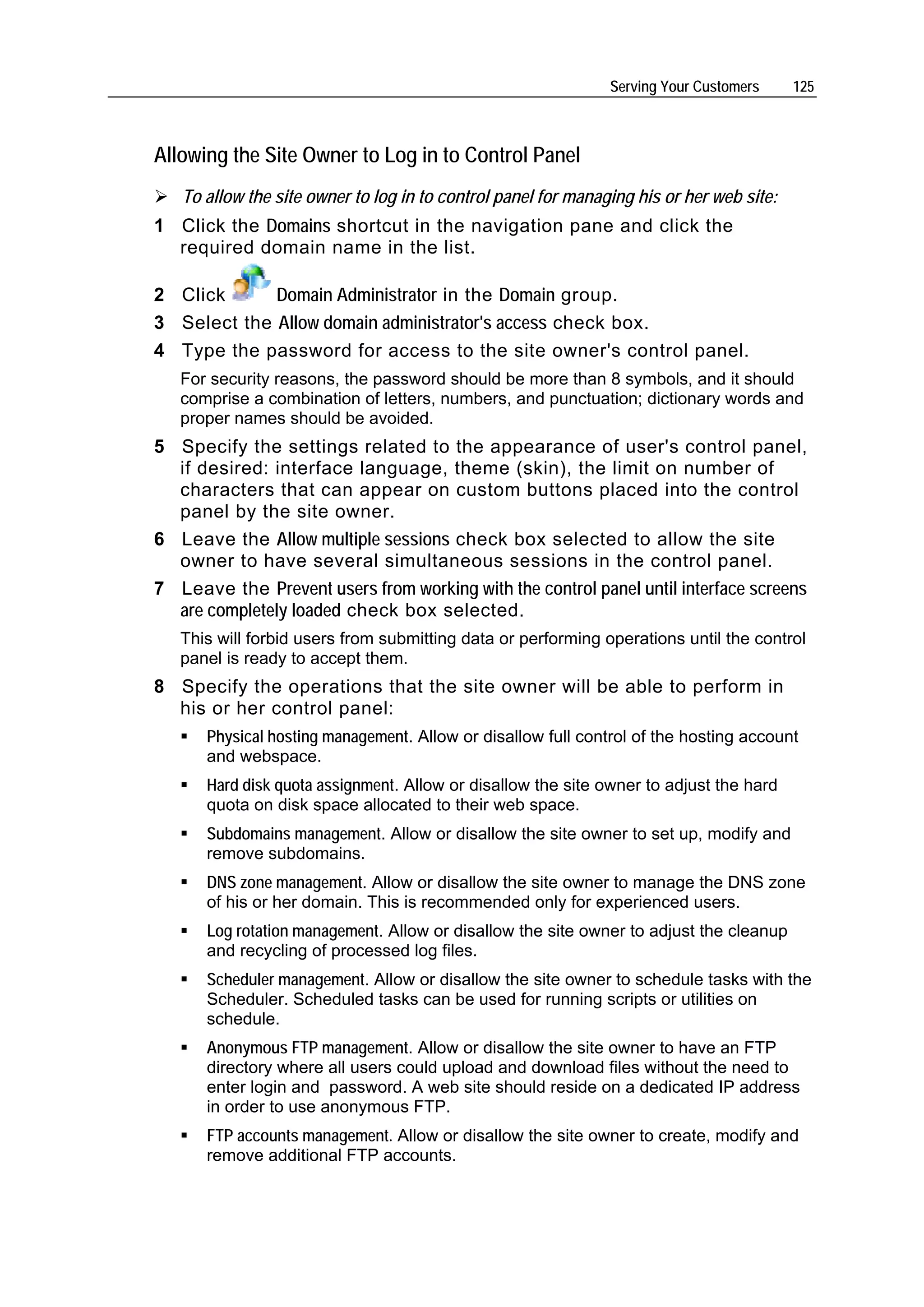 Serving Your Customers     125



Allowing the Site Owner to Log in to Control Panel
   To allow the site owner to log in to control panel for managing his or her web site:
1 Click the Domains shortcut in the navigation pane and click the
  required domain name in the list.

2 Click      Domain Administrator in the Domain group.
3 Select the Allow domain administrator's access check box.
4 Type the password for access to the site owner's control panel.
   For security reasons, the password should be more than 8 symbols, and it should
   comprise a combination of letters, numbers, and punctuation; dictionary words and
   proper names should be avoided.
5 Specify the settings related to the appearance of user's control panel,
  if desired: interface language, theme (skin), the limit on number of
  characters that can appear on custom buttons placed into the control
  panel by the site owner.
6 Leave the Allow multiple sessions check box selected to allow the site
  owner to have several simultaneous sessions in the control panel.
7 Leave the Prevent users from working with the control panel until interface screens
  are completely loaded check box selected.
   This will forbid users from submitting data or performing operations until the control
   panel is ready to accept them.
8 Specify the operations that the site owner will be able to perform in
  his or her control panel:
      Physical hosting management. Allow or disallow full control of the hosting account
      and webspace.
      Hard disk quota assignment. Allow or disallow the site owner to adjust the hard
      quota on disk space allocated to their web space.
      Subdomains management. Allow or disallow the site owner to set up, modify and
      remove subdomains.
      DNS zone management. Allow or disallow the site owner to manage the DNS zone
      of his or her domain. This is recommended only for experienced users.
      Log rotation management. Allow or disallow the site owner to adjust the cleanup
      and recycling of processed log files.
      Scheduler management. Allow or disallow the site owner to schedule tasks with the
      Scheduler. Scheduled tasks can be used for running scripts or utilities on
      schedule.
      Anonymous FTP management. Allow or disallow the site owner to have an FTP
      directory where all users could upload and download files without the need to
      enter login and password. A web site should reside on a dedicated IP address
      in order to use anonymous FTP.
      FTP accounts management. Allow or disallow the site owner to create, modify and
      remove additional FTP accounts.
 