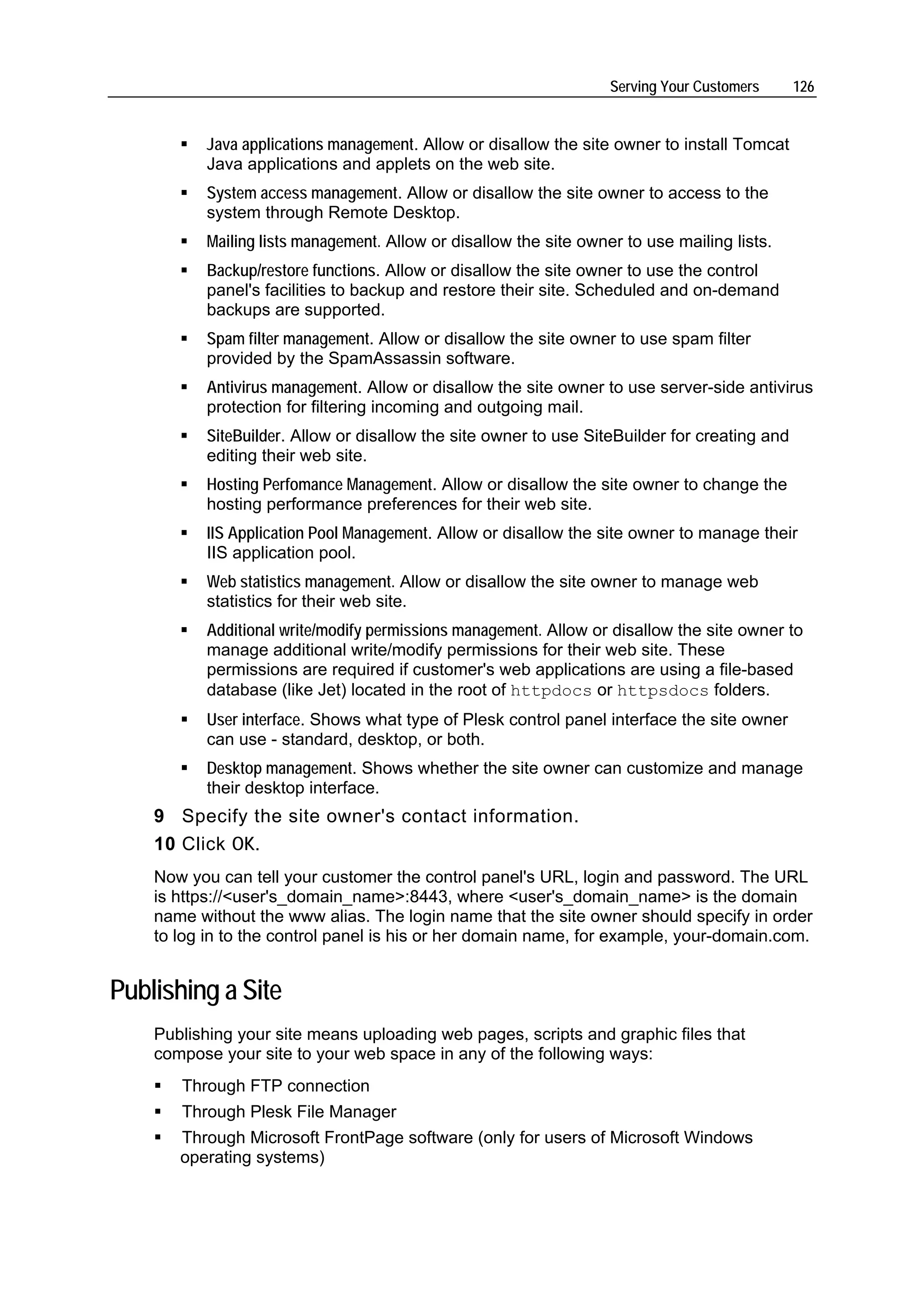 Serving Your Customers     126


          Java applications management. Allow or disallow the site owner to install Tomcat
          Java applications and applets on the web site.
          System access management. Allow or disallow the site owner to access to the
          system through Remote Desktop.
          Mailing lists management. Allow or disallow the site owner to use mailing lists.
          Backup/restore functions. Allow or disallow the site owner to use the control
          panel's facilities to backup and restore their site. Scheduled and on-demand
          backups are supported.
          Spam filter management. Allow or disallow the site owner to use spam filter
          provided by the SpamAssassin software.
          Antivirus management. Allow or disallow the site owner to use server-side antivirus
          protection for filtering incoming and outgoing mail.
          SiteBuilder. Allow or disallow the site owner to use SiteBuilder for creating and
          editing their web site.
          Hosting Perfomance Management. Allow or disallow the site owner to change the
          hosting performance preferences for their web site.
          IIS Application Pool Management. Allow or disallow the site owner to manage their
          IIS application pool.
          Web statistics management. Allow or disallow the site owner to manage web
          statistics for their web site.
          Additional write/modify permissions management. Allow or disallow the site owner to
          manage additional write/modify permissions for their web site. These
          permissions are required if customer's web applications are using a file-based
          database (like Jet) located in the root of httpdocs or httpsdocs folders.
          User interface. Shows what type of Plesk control panel interface the site owner
          can use - standard, desktop, or both.
          Desktop management. Shows whether the site owner can customize and manage
          their desktop interface.
    9 Specify the site owner's contact information.
    10 Click OK.
    Now you can tell your customer the control panel's URL, login and password. The URL
    is https://<user's_domain_name>:8443, where <user's_domain_name> is the domain
    name without the www alias. The login name that the site owner should specify in order
    to log in to the control panel is his or her domain name, for example, your-domain.com.


Publishing a Site
    Publishing your site means uploading web pages, scripts and graphic files that
    compose your site to your web space in any of the following ways:
       Through FTP connection
       Through Plesk File Manager
       Through Microsoft FrontPage software (only for users of Microsoft Windows
       operating systems)
 