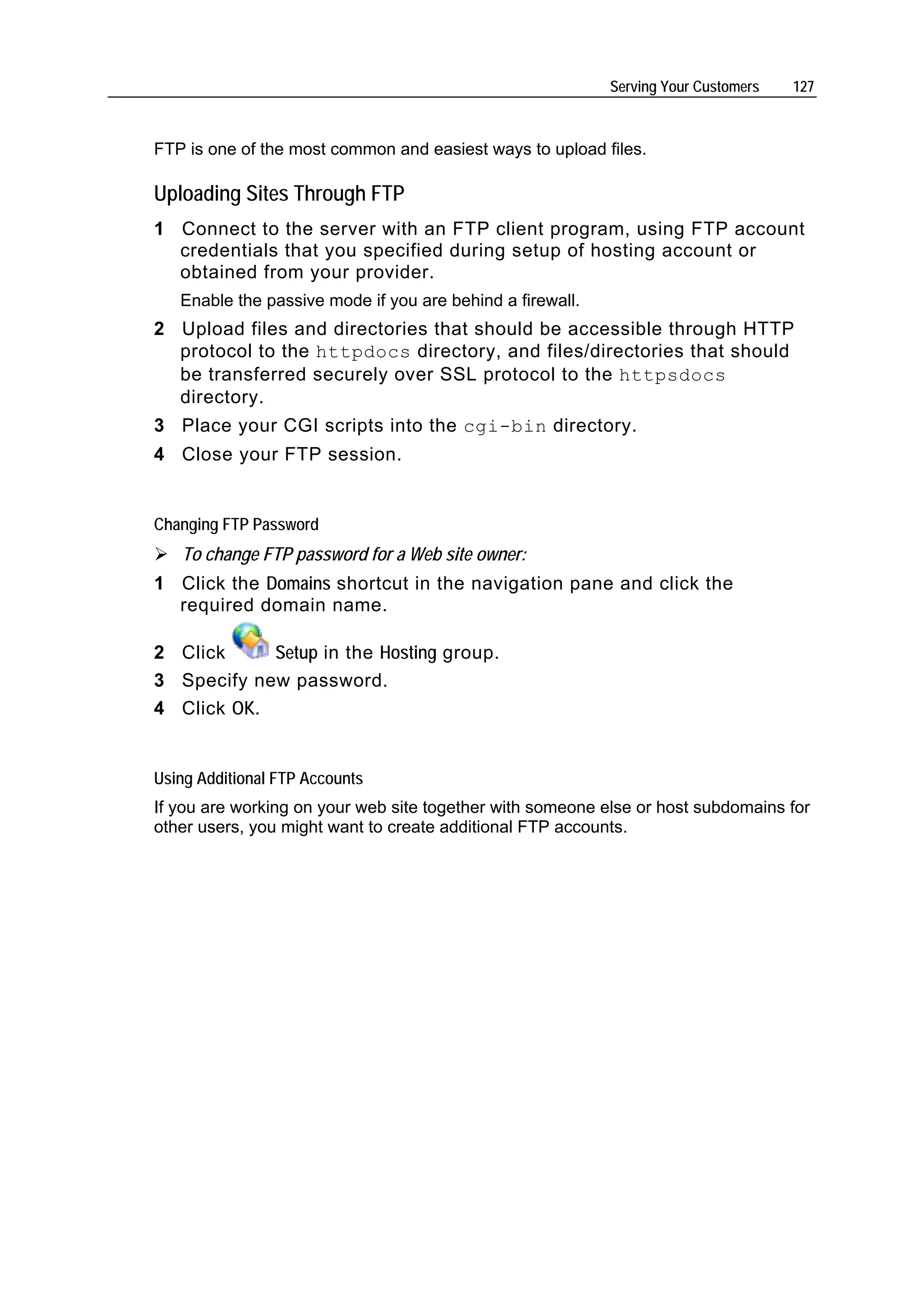 Serving Your Customers   127



FTP is one of the most common and easiest ways to upload files.

Uploading Sites Through FTP
1 Connect to the server with an FTP client program, using FTP account
  credentials that you specified during setup of hosting account or
  obtained from your provider.
   Enable the passive mode if you are behind a firewall.
2 Upload files and directories that should be accessible through HTTP
  protocol to the httpdocs directory, and files/directories that should
  be transferred securely over SSL protocol to the httpsdocs
  directory.
3 Place your CGI scripts into the cgi-bin directory.
4 Close your FTP session.


Changing FTP Password
   To change FTP password for a Web site owner:
1 Click the Domains shortcut in the navigation pane and click the
  required domain name.

2 Click     Setup in the Hosting group.
3 Specify new password.
4 Click OK.


Using Additional FTP Accounts
If you are working on your web site together with someone else or host subdomains for
other users, you might want to create additional FTP accounts.
 