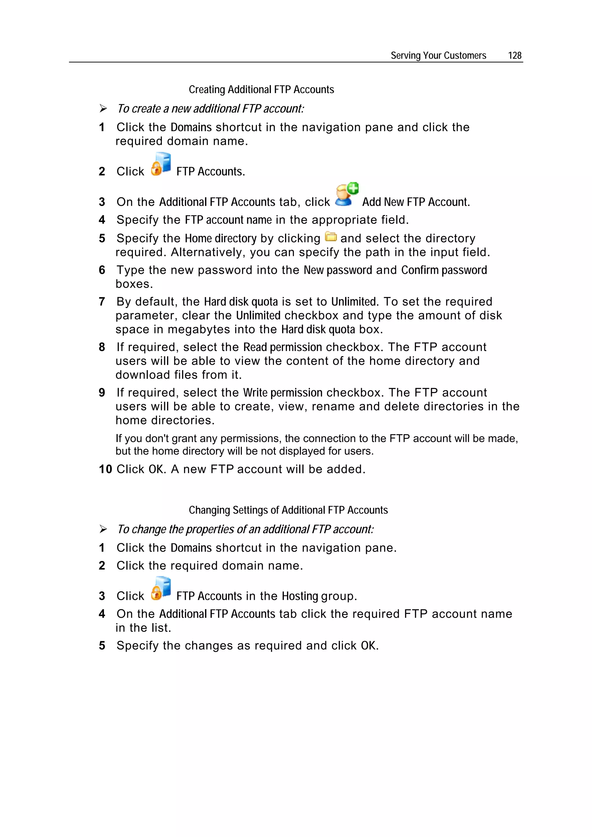 Serving Your Customers   128


                  Creating Additional FTP Accounts
   To create a new additional FTP account:
1 Click the Domains shortcut in the navigation pane and click the
  required domain name.

2 Click        FTP Accounts.

3 On the Additional FTP Accounts tab, click   Add New FTP Account.
4 Specify the FTP account name in the appropriate field.
5 Specify the Home directory by clicking     and select the directory
  required. Alternatively, you can specify the path in the input field.
6 Type the new password into the New password and Confirm password
  boxes.
7 By default, the Hard disk quota is set to Unlimited. To set the required
  parameter, clear the Unlimited checkbox and type the amount of disk
  space in megabytes into the Hard disk quota box.
8 If required, select the Read permission checkbox. The FTP account
  users will be able to view the content of the home directory and
  download files from it.
9 If required, select the Write permission checkbox. The FTP account
  users will be able to create, view, rename and delete directories in the
  home directories.
  If you don't grant any permissions, the connection to the FTP account will be made,
  but the home directory will be not displayed for users.
10 Click OK. A new FTP account will be added.


                  Changing Settings of Additional FTP Accounts
   To change the properties of an additional FTP account:
1 Click the Domains shortcut in the navigation pane.
2 Click the required domain name.

3 Click        FTP Accounts in the Hosting group.
4 On the Additional FTP Accounts tab click the required FTP account name
  in the list.
5 Specify the changes as required and click OK.
 