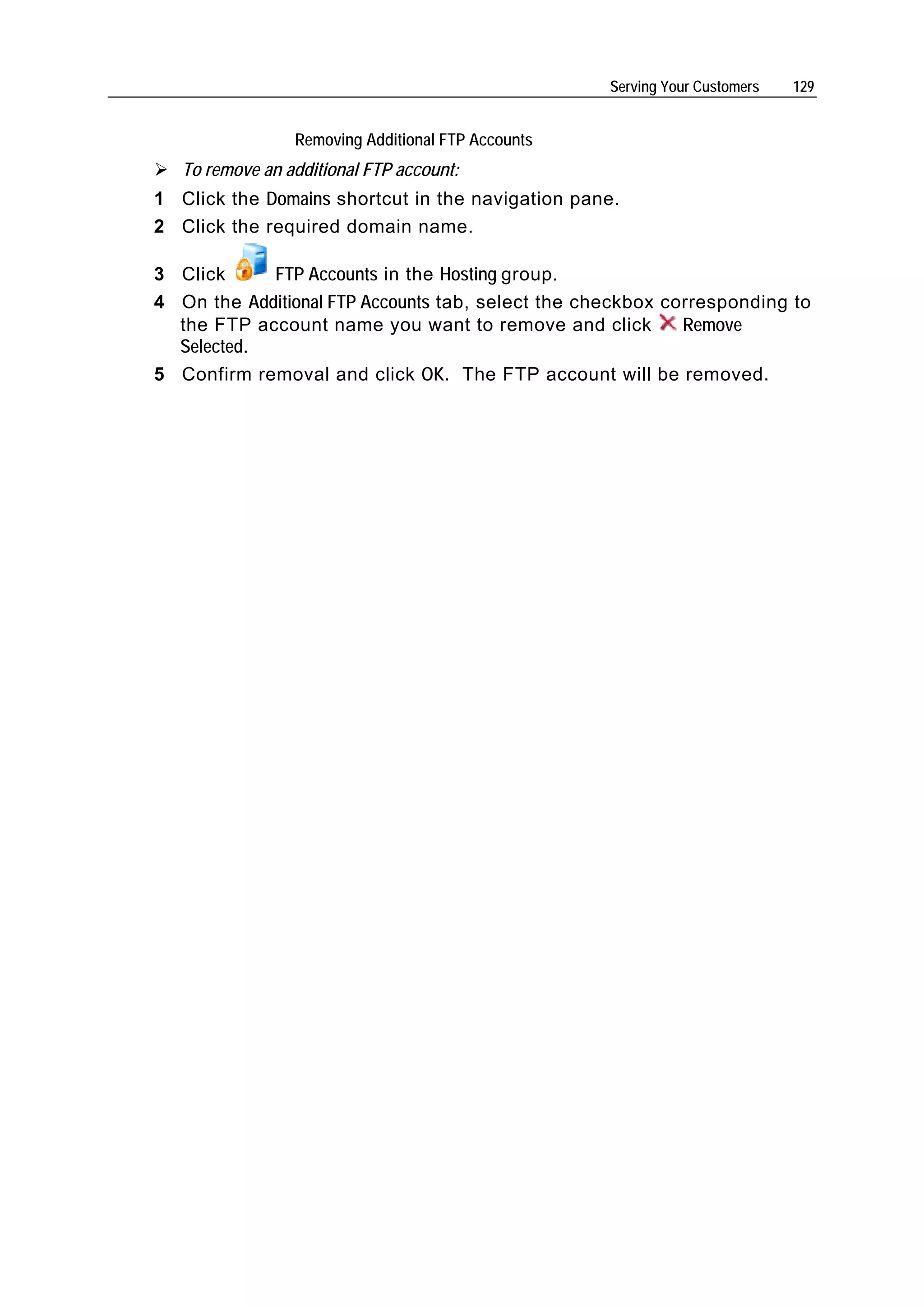 Serving Your Customers   129


                 Removing Additional FTP Accounts
   To remove an additional FTP account:
1 Click the Domains shortcut in the navigation pane.
2 Click the required domain name.

3 Click     FTP Accounts in the Hosting group.
4 On the Additional FTP Accounts tab, select the checkbox corresponding to
  the FTP account name you want to remove and click         Remove
  Selected.
5 Confirm removal and click OK. The FTP account will be removed.
 
