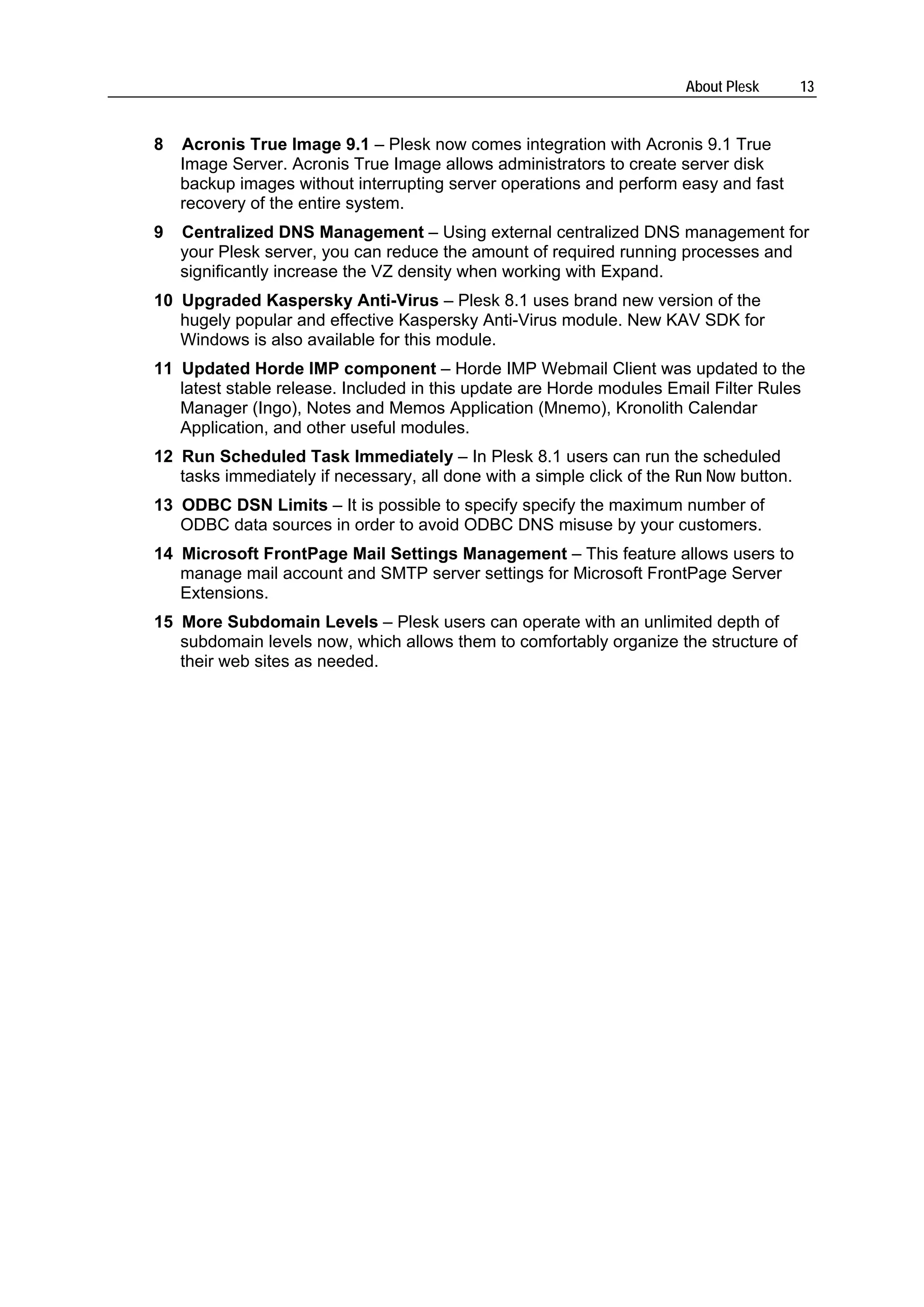 About Plesk       13


8   Acronis True Image 9.1 – Plesk now comes integration with Acronis 9.1 True
    Image Server. Acronis True Image allows administrators to create server disk
    backup images without interrupting server operations and perform easy and fast
    recovery of the entire system.
9   Centralized DNS Management – Using external centralized DNS management for
    your Plesk server, you can reduce the amount of required running processes and
    significantly increase the VZ density when working with Expand.
10 Upgraded Kaspersky Anti-Virus – Plesk 8.1 uses brand new version of the
   hugely popular and effective Kaspersky Anti-Virus module. New KAV SDK for
   Windows is also available for this module.
11 Updated Horde IMP component – Horde IMP Webmail Client was updated to the
   latest stable release. Included in this update are Horde modules Email Filter Rules
   Manager (Ingo), Notes and Memos Application (Mnemo), Kronolith Calendar
   Application, and other useful modules.
12 Run Scheduled Task Immediately – In Plesk 8.1 users can run the scheduled
   tasks immediately if necessary, all done with a simple click of the Run Now button.
13 ODBC DSN Limits – It is possible to specify specify the maximum number of
   ODBC data sources in order to avoid ODBC DNS misuse by your customers.
14 Microsoft FrontPage Mail Settings Management – This feature allows users to
   manage mail account and SMTP server settings for Microsoft FrontPage Server
   Extensions.
15 More Subdomain Levels – Plesk users can operate with an unlimited depth of
   subdomain levels now, which allows them to comfortably organize the structure of
   their web sites as needed.
 