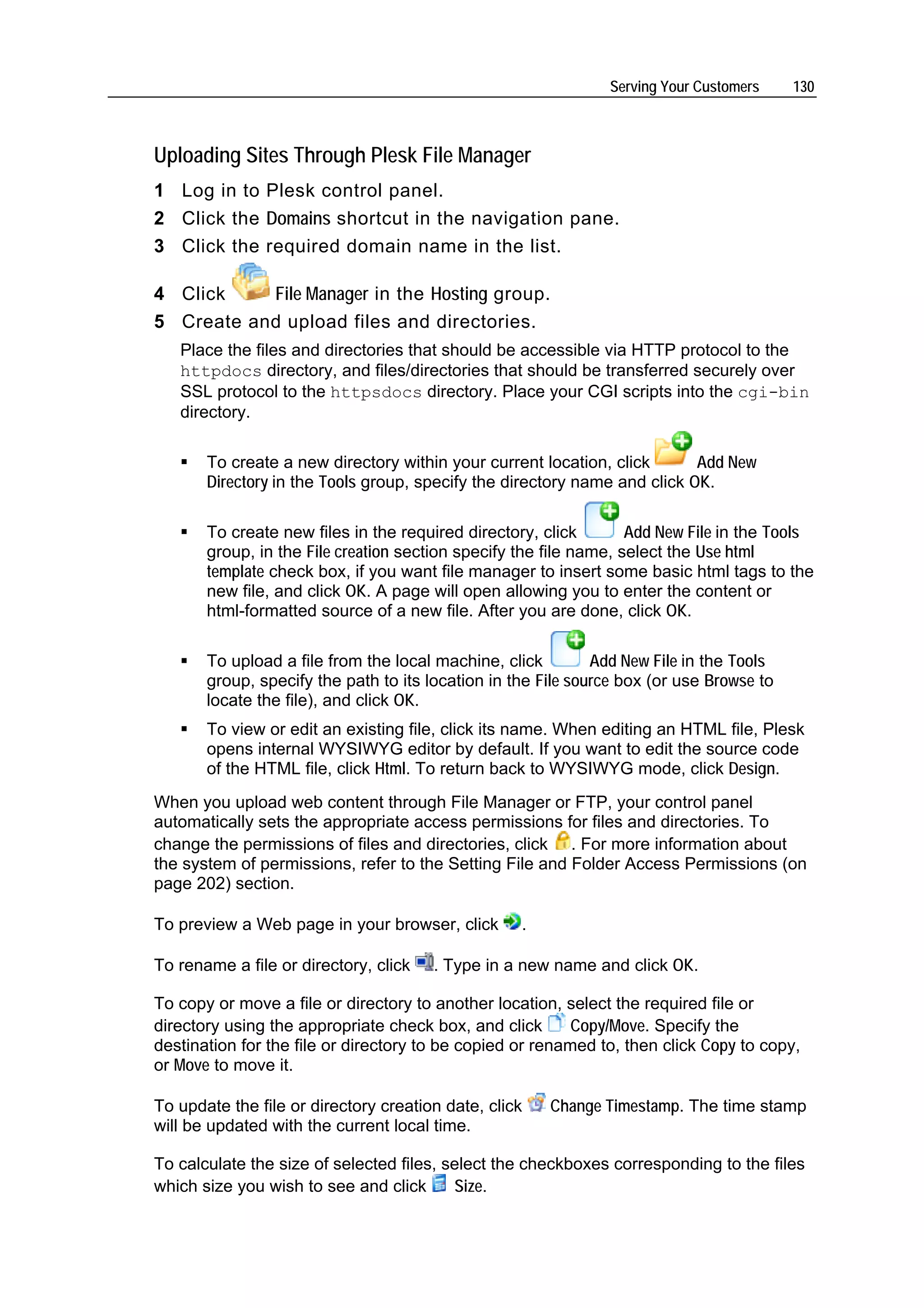 Serving Your Customers     130



Uploading Sites Through Plesk File Manager
1 Log in to Plesk control panel.
2 Click the Domains shortcut in the navigation pane.
3 Click the required domain name in the list.

4 Click    File Manager in the Hosting group.
5 Create and upload files and directories.
   Place the files and directories that should be accessible via HTTP protocol to the
   httpdocs directory, and files/directories that should be transferred securely over
   SSL protocol to the httpsdocs directory. Place your CGI scripts into the cgi-bin
   directory.

       To create a new directory within your current location, click       Add New
       Directory in the Tools group, specify the directory name and click OK.

       To create new files in the required directory, click        Add New File in the Tools
       group, in the File creation section specify the file name, select the Use html
       template check box, if you want file manager to insert some basic html tags to the
       new file, and click OK. A page will open allowing you to enter the content or
       html-formatted source of a new file. After you are done, click OK.

       To upload a file from the local machine, click         Add New File in the Tools
       group, specify the path to its location in the File source box (or use Browse to
       locate the file), and click OK.
       To view or edit an existing file, click its name. When editing an HTML file, Plesk
       opens internal WYSIWYG editor by default. If you want to edit the source code
       of the HTML file, click Html. To return back to WYSIWYG mode, click Design.
When you upload web content through File Manager or FTP, your control panel
automatically sets the appropriate access permissions for files and directories. To
change the permissions of files and directories, click . For more information about
the system of permissions, refer to the Setting File and Folder Access Permissions (on
page 202) section.

To preview a Web page in your browser, click       .

To rename a file or directory, click   . Type in a new name and click OK.

To copy or move a file or directory to another location, select the required file or
directory using the appropriate check box, and click       Copy/Move. Specify the
destination for the file or directory to be copied or renamed to, then click Copy to copy,
or Move to move it.

To update the file or directory creation date, click   Change Timestamp. The time stamp
will be updated with the current local time.

To calculate the size of selected files, select the checkboxes corresponding to the files
which size you wish to see and click      Size.
 