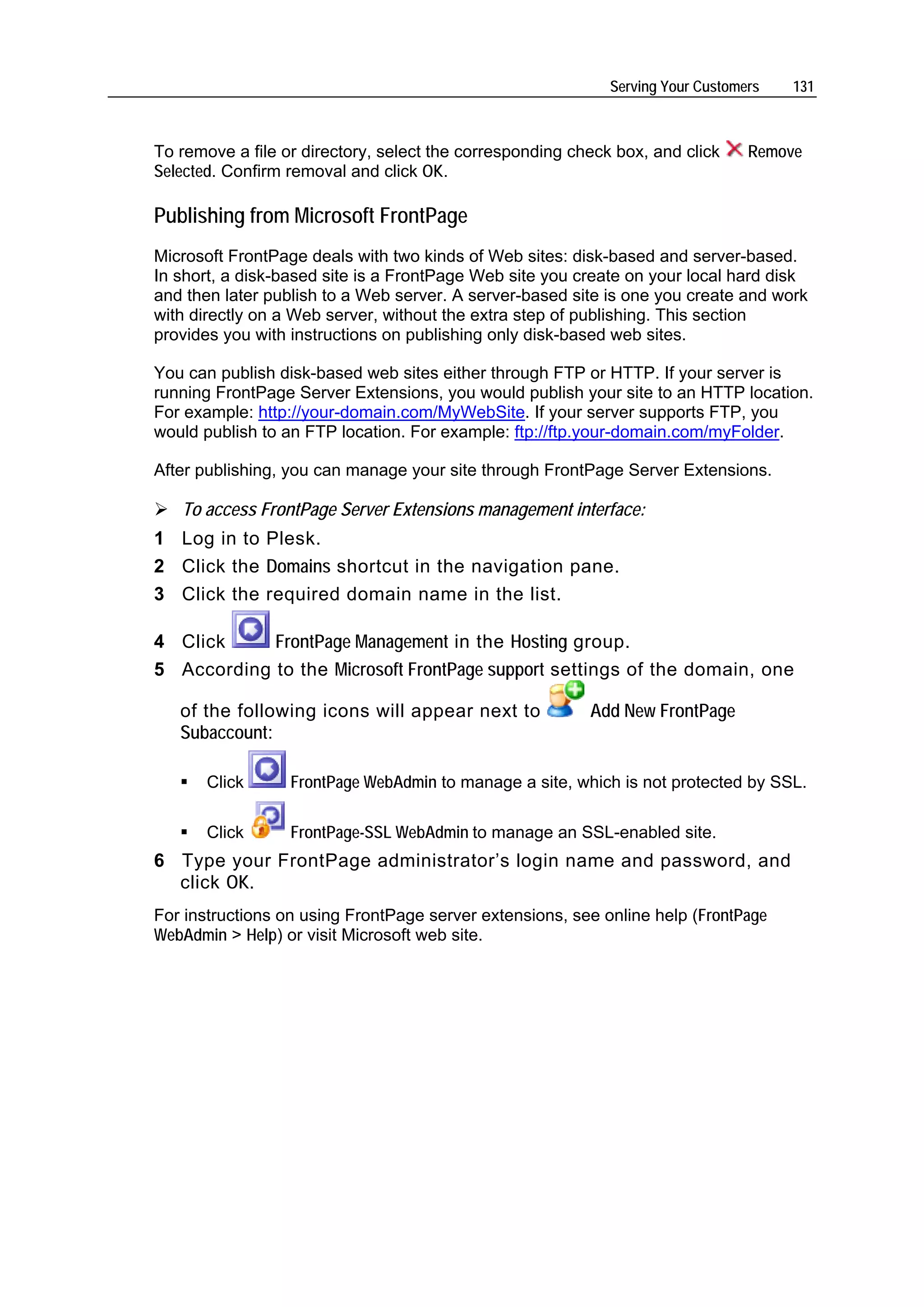 Serving Your Customers   131



To remove a file or directory, select the corresponding check box, and click     Remove
Selected. Confirm removal and click OK.

Publishing from Microsoft FrontPage
Microsoft FrontPage deals with two kinds of Web sites: disk-based and server-based.
In short, a disk-based site is a FrontPage Web site you create on your local hard disk
and then later publish to a Web server. A server-based site is one you create and work
with directly on a Web server, without the extra step of publishing. This section
provides you with instructions on publishing only disk-based web sites.

You can publish disk-based web sites either through FTP or HTTP. If your server is
running FrontPage Server Extensions, you would publish your site to an HTTP location.
For example: http://your-domain.com/MyWebSite. If your server supports FTP, you
would publish to an FTP location. For example: ftp://ftp.your-domain.com/myFolder.

After publishing, you can manage your site through FrontPage Server Extensions.

   To access FrontPage Server Extensions management interface:
1 Log in to Plesk.
2 Click the Domains shortcut in the navigation pane.
3 Click the required domain name in the list.

4 Click     FrontPage Management in the Hosting group.
5 According to the Microsoft FrontPage support settings of the domain, one

   of the following icons will appear next to             Add New FrontPage
   Subaccount:

       Click      FrontPage WebAdmin to manage a site, which is not protected by SSL.

       Click      FrontPage-SSL WebAdmin to manage an SSL-enabled site.
6 Type your FrontPage administrator’s login name and password, and
  click OK.
For instructions on using FrontPage server extensions, see online help (FrontPage
WebAdmin > Help) or visit Microsoft web site.
 