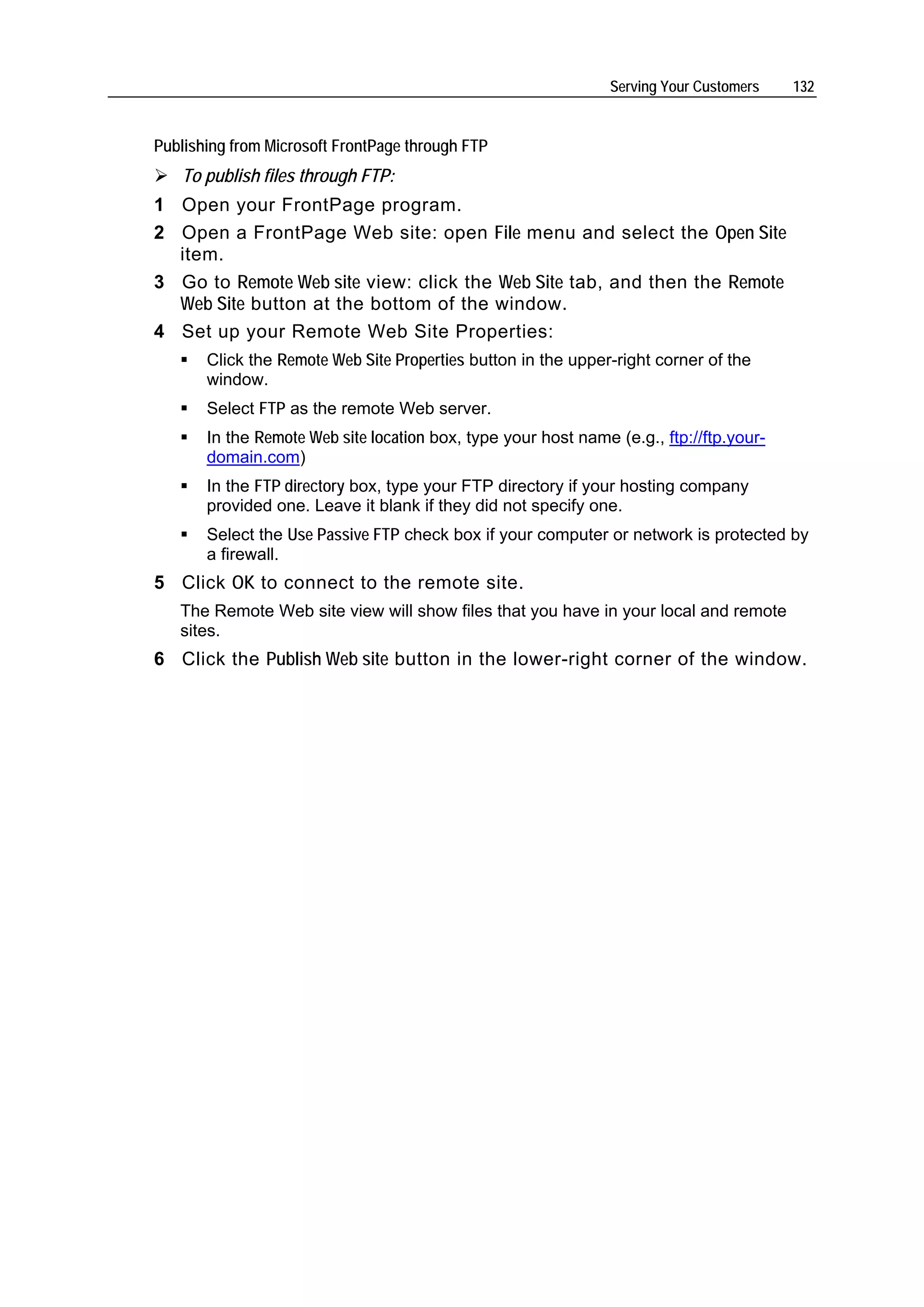 Serving Your Customers   132


Publishing from Microsoft FrontPage through FTP
   To publish files through FTP:
1 Open your FrontPage program.
2 Open a FrontPage Web site: open File menu and select the Open Site
  item.
3 Go to Remote Web site view: click the Web Site tab, and then the Remote
  Web Site button at the bottom of the window.
4 Set up your Remote Web Site Properties:
       Click the Remote Web Site Properties button in the upper-right corner of the
       window.
       Select FTP as the remote Web server.
       In the Remote Web site location box, type your host name (e.g., ftp://ftp.your-
       domain.com)
       In the FTP directory box, type your FTP directory if your hosting company
       provided one. Leave it blank if they did not specify one.
       Select the Use Passive FTP check box if your computer or network is protected by
       a firewall.
5 Click OK to connect to the remote site.
   The Remote Web site view will show files that you have in your local and remote
   sites.
6 Click the Publish Web site button in the lower-right corner of the window.
 