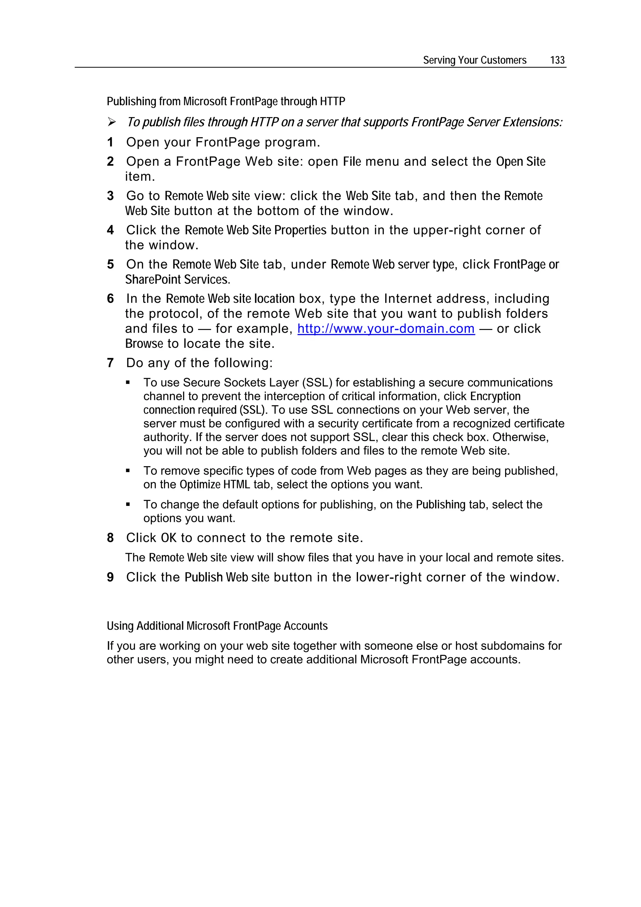 Serving Your Customers     133


Publishing from Microsoft FrontPage through HTTP
   To publish files through HTTP on a server that supports FrontPage Server Extensions:
1 Open your FrontPage program.
2 Open a FrontPage Web site: open File menu and select the Open Site
  item.
3 Go to Remote Web site view: click the Web Site tab, and then the Remote
  Web Site button at the bottom of the window.
4 Click the Remote Web Site Properties button in the upper-right corner of
  the window.
5 On the Remote Web Site tab, under Remote Web server type, click FrontPage or
  SharePoint Services.
6 In the Remote Web site location box, type the Internet address, including
  the protocol, of the remote Web site that you want to publish folders
  and files to — for example, http://www.your-domain.com — or click
  Browse to locate the site.
7 Do any of the following:
       To use Secure Sockets Layer (SSL) for establishing a secure communications
       channel to prevent the interception of critical information, click Encryption
       connection required (SSL). To use SSL connections on your Web server, the
       server must be configured with a security certificate from a recognized certificate
       authority. If the server does not support SSL, clear this check box. Otherwise,
       you will not be able to publish folders and files to the remote Web site.
       To remove specific types of code from Web pages as they are being published,
       on the Optimize HTML tab, select the options you want.
       To change the default options for publishing, on the Publishing tab, select the
       options you want.
8 Click OK to connect to the remote site.
   The Remote Web site view will show files that you have in your local and remote sites.
9 Click the Publish Web site button in the lower-right corner of the window.


Using Additional Microsoft FrontPage Accounts
If you are working on your web site together with someone else or host subdomains for
other users, you might need to create additional Microsoft FrontPage accounts.
 