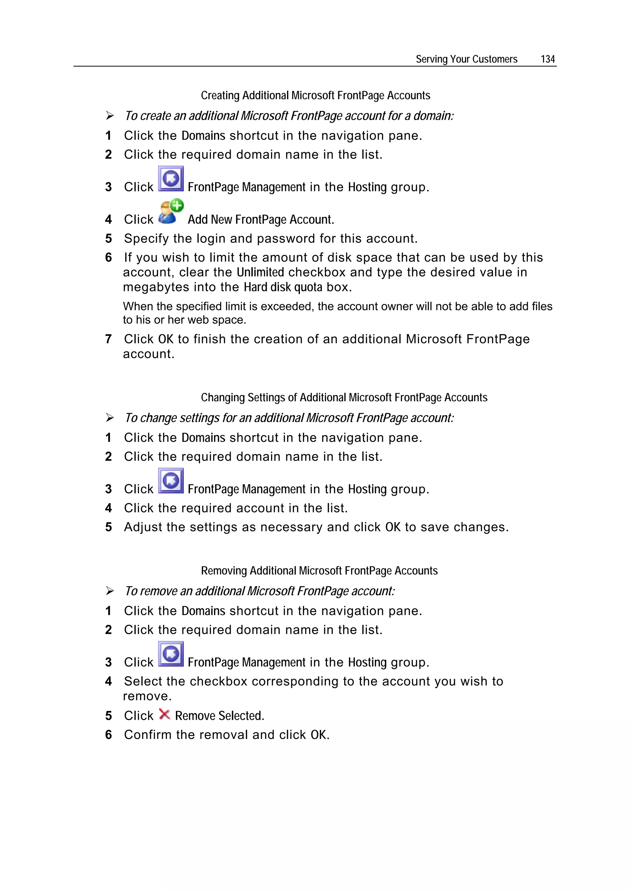 Serving Your Customers   134


                  Creating Additional Microsoft FrontPage Accounts
   To create an additional Microsoft FrontPage account for a domain:
1 Click the Domains shortcut in the navigation pane.
2 Click the required domain name in the list.

3 Click        FrontPage Management in the Hosting group.

4 Click      Add New FrontPage Account.
5 Specify the login and password for this account.
6 If you wish to limit the amount of disk space that can be used by this
  account, clear the Unlimited checkbox and type the desired value in
  megabytes into the Hard disk quota box.
  When the specified limit is exceeded, the account owner will not be able to add files
  to his or her web space.
7 Click OK to finish the creation of an additional Microsoft FrontPage
  account.


                  Changing Settings of Additional Microsoft FrontPage Accounts
   To change settings for an additional Microsoft FrontPage account:
1 Click the Domains shortcut in the navigation pane.
2 Click the required domain name in the list.

3 Click      FrontPage Management in the Hosting group.
4 Click the required account in the list.
5 Adjust the settings as necessary and click OK to save changes.


                  Removing Additional Microsoft FrontPage Accounts
   To remove an additional Microsoft FrontPage account:
1 Click the Domains shortcut in the navigation pane.
2 Click the required domain name in the list.

3 Click      FrontPage Management in the Hosting group.
4 Select the checkbox corresponding to the account you wish to
  remove.
5 Click   Remove Selected.
6 Confirm the removal and click OK.
 