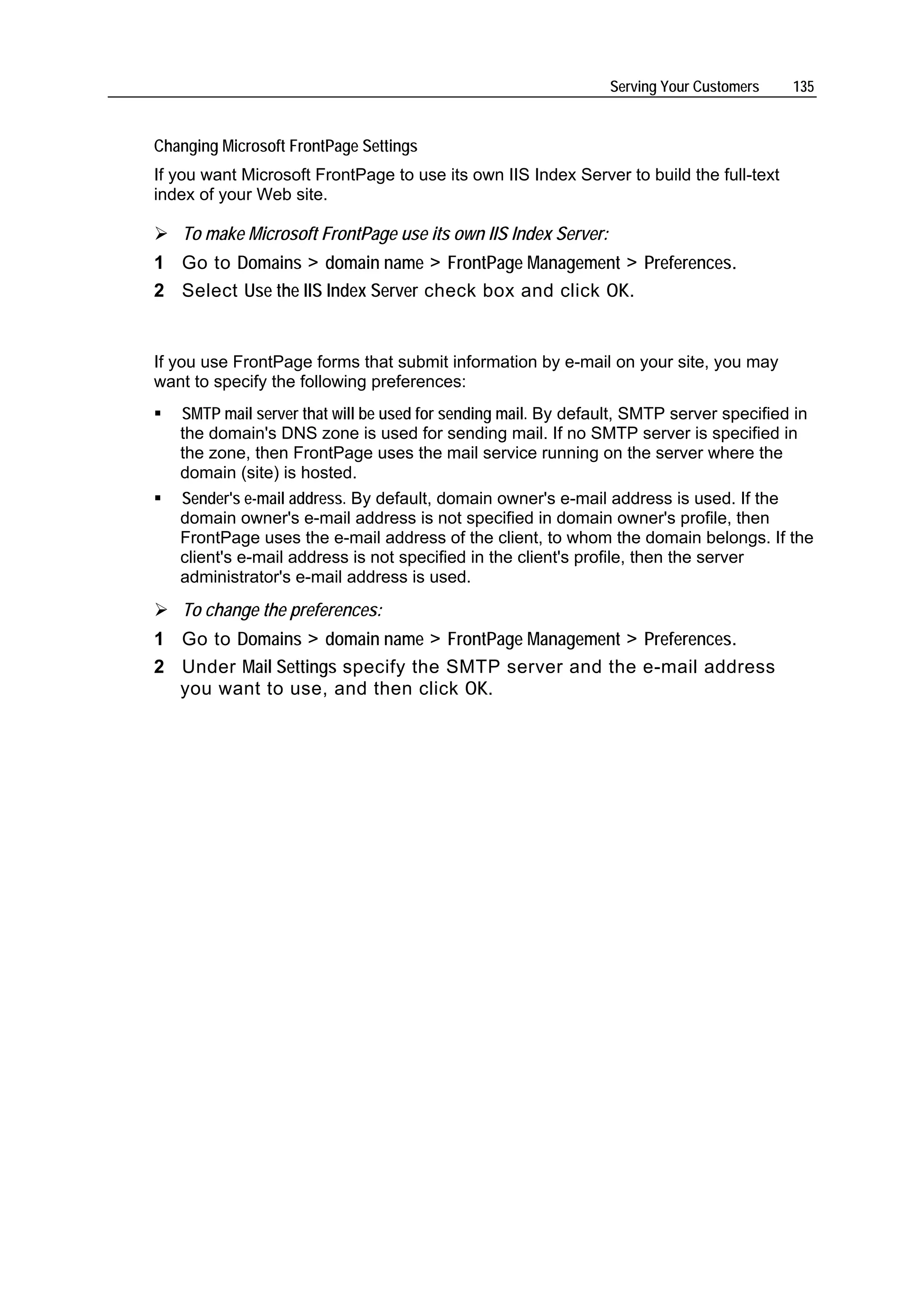 Serving Your Customers    135


Changing Microsoft FrontPage Settings
If you want Microsoft FrontPage to use its own IIS Index Server to build the full-text
index of your Web site.

   To make Microsoft FrontPage use its own IIS Index Server:
1 Go to Domains > domain name > FrontPage Management > Preferences.
2 Select Use the IIS Index Server check box and click OK.


If you use FrontPage forms that submit information by e-mail on your site, you may
want to specify the following preferences:
   SMTP mail server that will be used for sending mail. By default, SMTP server specified in
   the domain's DNS zone is used for sending mail. If no SMTP server is specified in
   the zone, then FrontPage uses the mail service running on the server where the
   domain (site) is hosted.
   Sender's e-mail address. By default, domain owner's e-mail address is used. If the
   domain owner's e-mail address is not specified in domain owner's profile, then
   FrontPage uses the e-mail address of the client, to whom the domain belongs. If the
   client's e-mail address is not specified in the client's profile, then the server
   administrator's e-mail address is used.
   To change the preferences:
1 Go to Domains > domain name > FrontPage Management > Preferences.
2 Under Mail Settings specify the SMTP server and the e-mail address
  you want to use, and then click OK.
 