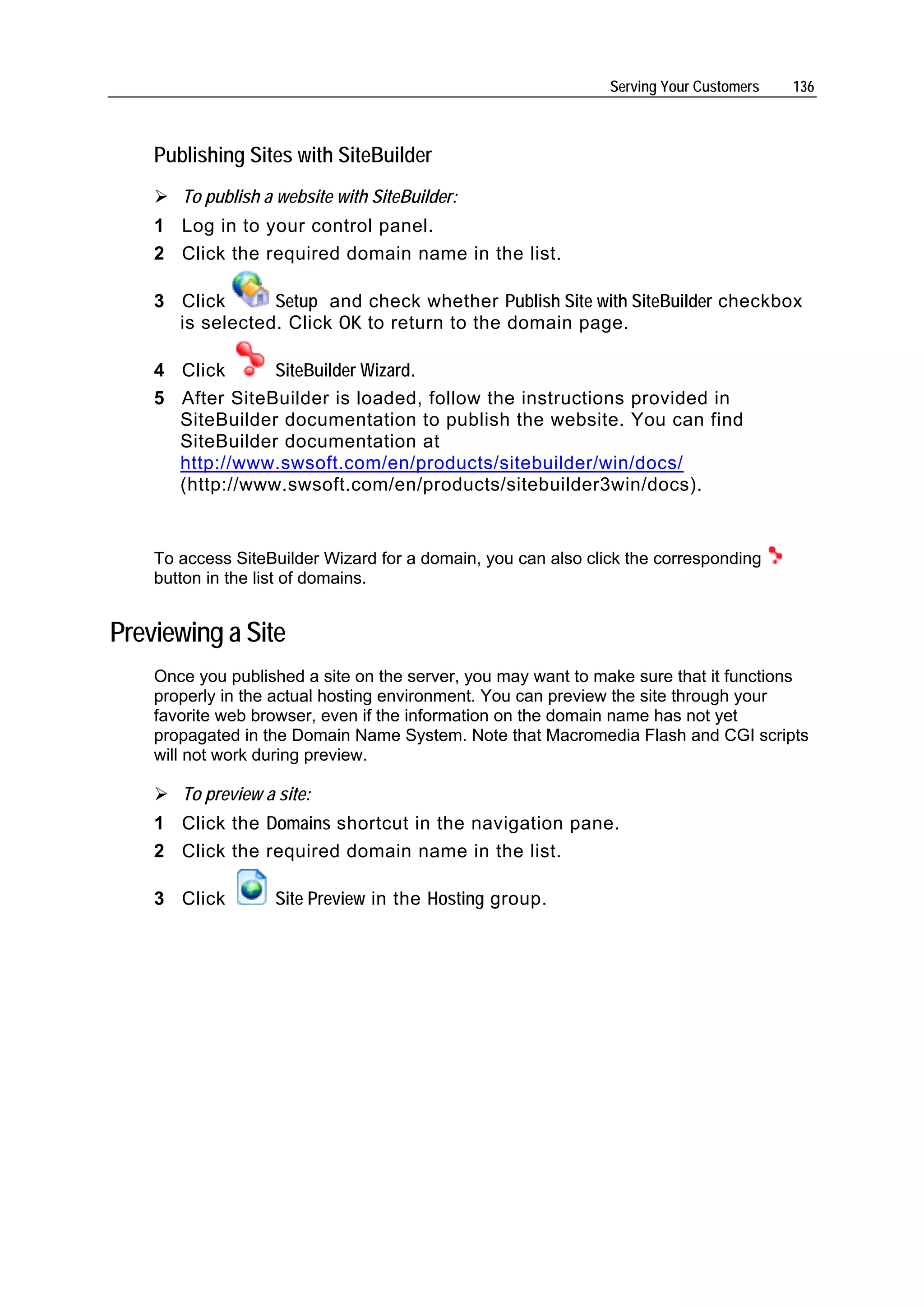 Serving Your Customers   136



    Publishing Sites with SiteBuilder
       To publish a website with SiteBuilder:
    1 Log in to your control panel.
    2 Click the required domain name in the list.

    3 Click      Setup and check whether Publish Site with SiteBuilder checkbox
      is selected. Click OK to return to the domain page.

    4 Click      SiteBuilder Wizard.
    5 After SiteBuilder is loaded, follow the instructions provided in
      SiteBuilder documentation to publish the website. You can find
      SiteBuilder documentation at
      http://www.swsoft.com/en/products/sitebuilder/win/docs/
      (http://www.swsoft.com/en/products/sitebuilder3win/docs).


    To access SiteBuilder Wizard for a domain, you can also click the corresponding
    button in the list of domains.


Previewing a Site
    Once you published a site on the server, you may want to make sure that it functions
    properly in the actual hosting environment. You can preview the site through your
    favorite web browser, even if the information on the domain name has not yet
    propagated in the Domain Name System. Note that Macromedia Flash and CGI scripts
    will not work during preview.

       To preview a site:
    1 Click the Domains shortcut in the navigation pane.
    2 Click the required domain name in the list.

    3 Click         Site Preview in the Hosting group.
 